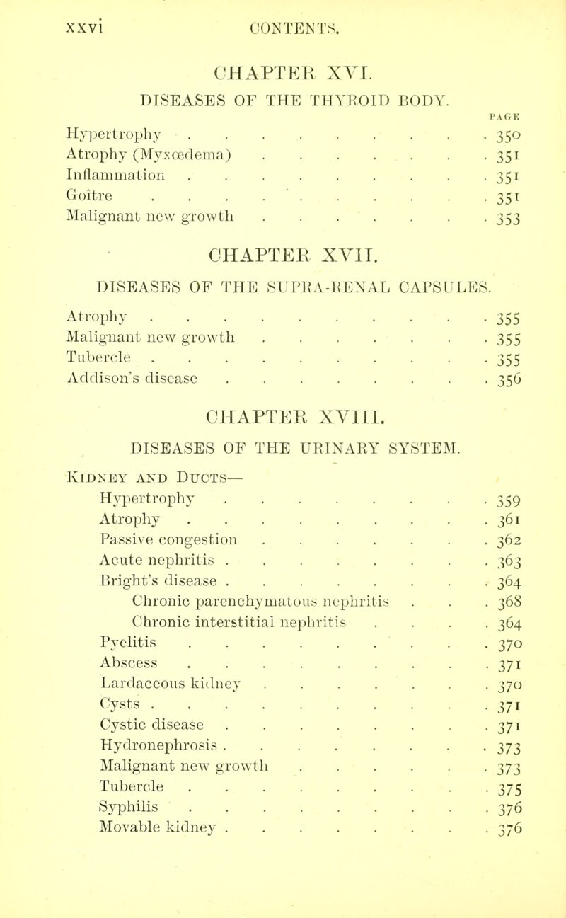 CHAPTER XVI. DISEASES OF THE THYROID BODY. PAGE Hypertrophy 350 Atrophy (Myxcedema) 351 Inflammation . . . . . . . . . 351 Goitre . . . . . . . . . 351 Malignant new growth 353 CHAPTER XYIT. DISEASES OF THE SUPRA-RENAL CAPSULES. Atrophy 355 Malignant new growth 355 Tubercle 355 Addison's disease ........ 356 CHAPTER XVIII. DISEASES OF THE URINARY SYSTEM. Kidney and Ducts— Hypertrophy 359 Atrophy ......... 361 Passive congestion ....... 362 Acute nephritis 363 Bright's disease ........ 364 Chronic parenchymatous nephritis . . . 368 Chronic interstitial nephritis .... 364 Pyelitis . . 370 Abscess . . . . . . . . -37i Lardaceous kidney ....... 370 Cysts 371 Cystic disease . . . . . . . . 371 Hydronephrosis 373 Malignant new growth . . . . . -373 Tubercle 375 Syphilis ......... 376 Movable kidney . . . . . . . -376