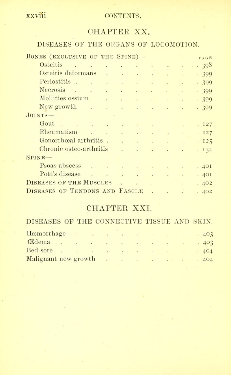 CHAPTER XX. DISEASES OF THE ORGANS OF LOCOMOTION. Bones (exclusive of the Spine)— ,.u,k Osteitis 398 Osteitis deformans 399 Periostitis ......... 399 Necrosis 399 Mollities ossium ....... 399 New growth ........ 399 Joints— Gout .127 Rheumatism . . . . . . . .127 Gonorrhoeal arthritis 125 Chronic osteo-arthritis . . . . . 134 Spine— Psoas abscess . . . . . . . .401 Pott's disease . . . . . . . .401 Diseases of the Muscles ... . . 402 Diseases of Tendons and Fasci.e .... 402 CHAPTER XXI. DISEASES OF THE CONNECTIVE TISSUE AND SKIN. Hemorrhage ......... 403 (Edema 403 Bed-sore 404 Malignant new growth ....... 404