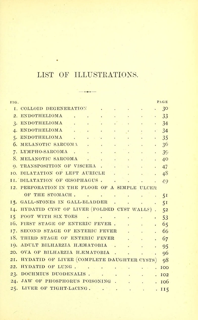 LIST OF ILLUSTRATIONS. FIG. PAGE 1. COLLOID DEGENEEATIOX 30 2. ENDOTHELIOMA 33 3. ENDOTHELIOMA 34 4. ENDOTHELIOMA 34 5. ENDOTHELIOMA . . 35 6. MELANOTIC SARCOM A 36 7. LYMPHO-SAECOMA 39 8. MELANOTIC SAECOMA 40 9. TRANSPOSITION OF VISCEEA 47 10. DILATATION OF LEFT AUEICLE . . . .48 11. DILATATION OF CESQPHAGUS 49 12. PEEFOEATION IN THE FLOOE OF A SIMPLE ULCE7.1 OF THE STOMACH 51 13. GALL-STONES IN GALL-BLADDEE . . . -51 14. HYDATID CYST OF LIVEE (FOLDED CYST WALLS5) . 52 15 FOOT WITH SIX TOES 53 16. F1EST STAGE OF ENTEEIC FEVEE . . . .65 17. SECOND STAGE OF ENTEEIC FEVEE . . .66 18. THIED STAGE OF ENTEEIC FEVEE . . .67 19. ADULT BILHAEZIA HiEMATOBlA . . . -95 20. OVA OF BILHAEZIA H2EMATOBIA . . . .96 21. HYDATID OF LIVEE (COMPLETE DAUGHTEE CYSTS) 98 22. HYDATID OF LUNG IOO 23. DOCHMIUS DUODENALIS 102 24. JAW OF PHOSPHOEUS POISONING . . . . 106 25. LIVEE OF TIGHT-LACING 115