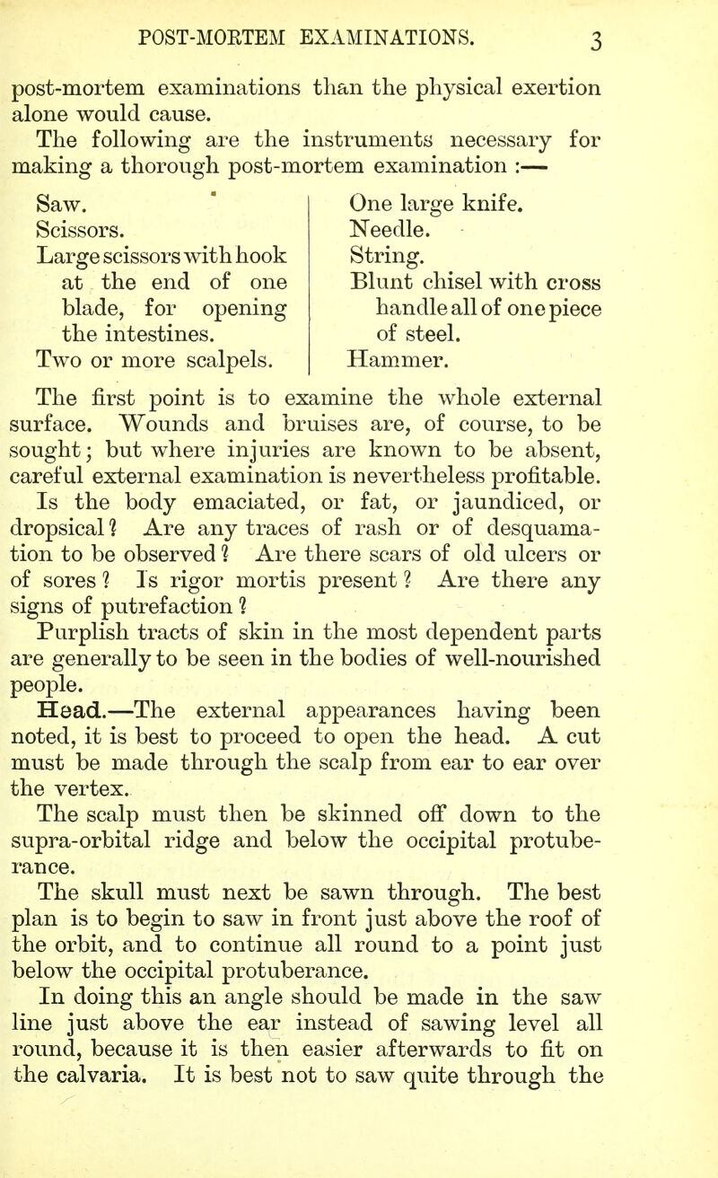 post-mortem examinations than the physical exertion alone would cause. The following are the instruments necessary for making a thorough post-mortem examination :— Saw. Scissors. Large scissors with hook at the end of one blade, for opening the intestines. Two or more scalpels. One large knife. Needle. String. Blunt chisel with cross handle all of one piece of steel. Hammer. The first point is to examine the whole external surface. Wounds and bruises are, of course, to be sought; but where injuries are known to be absent, careful external examination is nevertheless profitable. Is the body emaciated, or fat, or jaundiced, or dropsical 1 Are any traces of rash or of desquama- tion to be observed ? Are there scars of old ulcers or of sores 1 Is rigor mortis present 1 Are there any signs of putrefaction 1 Purplish tracts of skin in the most dependent parts are generally to be seen in the bodies of well-nourished people. Head.—The external appearances having been noted, it is best to proceed to open the head. A cut must be made through the scalp from ear to ear over the vertex. The scalp must then be skinned off down to the supra-orbital ridge and below the occipital protube- rance. The skull must next be sawn through. The best plan is to begin to saw in front just above the roof of the orbit, and to continue all round to a point just below the occipital protuberance. In doing this an angle should be made in the saw line just above the ear instead of sawing level all round, because it is then easier afterwards to fit on the calvaria. It is best not to saw quite through the