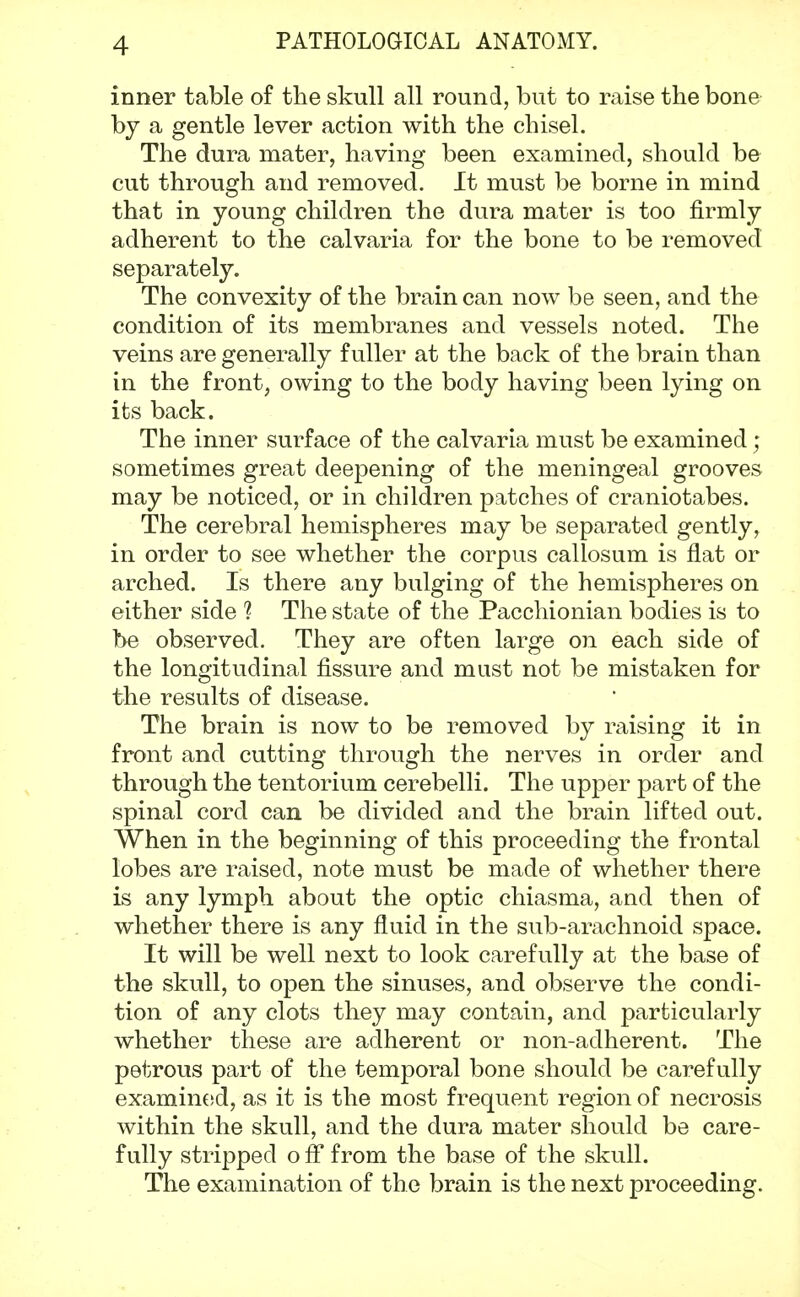 inner table of the skull all round, but to raise the bone by a gentle lever action with the chisel. The dura mater, having been examined, should be cut through and removed. It must be borne in mind that in young children the dura mater is too firmly adherent to the calvaria for the bone to be removed separately. The convexity of the brain can now be seen, and the condition of its membranes and vessels noted. The veins are generally fuller at the back of the brain than in the front, owing to the body having been lying on its back. The inner surface of the calvaria must be examined; sometimes great deepening of the meningeal grooves may be noticed, or in children patches of craniotabes. The cerebral hemispheres may be separated gently, in order to see whether the corpus callosum is flat or arched. Is there any bulging of the hemispheres on either side 1 The state of the Pacchionian bodies is to be observed. They are often large on each side of the longitudinal fissure and must not be mistaken for the results of disease. The brain is now to be removed by raising it in front and cutting through the nerves in order and through the tentorium cerebelli. The upper part of the spinal cord can be divided and the brain lifted out. When in the beginning of this proceeding the frontal lobes are raised, note must be made of whether there is any lymph about the optic chiasma, and then of whether there is any fluid in the sub-arachnoid space. It will be well next to look carefully at the base of the skull, to open the sinuses, and observe the condi- tion of any clots they may contain, and particularly whether these are adherent or non-adherent. The petrous part of the temporal bone should be carefully examined, as it is the most frequent region of necrosis within the skull, and the dura mater should be care- fully stripped off from the base of the skull. The examination of the brain is the next proceeding.
