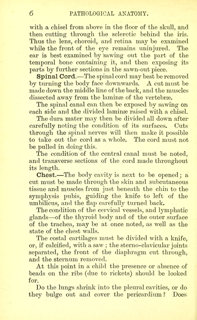 with a chisel from above in the floor of the skull, and then cutting through the sclerotic behind the iris. Thus the lens, choroid, and retina may be examined while the front of the eye remains uninjured. The ear is best examined by sawing out the part of the temporal bone containing it, and then exposing its parts by further sections in the sawn-out piece. Spinal Cord.—The spinal cord may best be removed by turning the body face downwards. A cut must be made down the middle line of the back, and the muscles dissected away from the laminse of the vertebras. The spinal canal can then be exposed by sawing on each side and the divided laminae raised with a chisel. The dura mater may then be divided all down after carefully noting the condition of its surfaces. Cuts through the spinal nerves will then make it possible to take out the cord as a whole. The cord must not be pulled in doing this. The condition of the central canal must be noted, and transverse sections of the cord made throughout its length. Chest.—The body cavity is next to be opened; a cut must be made through the skin and subcutaneous tissue and muscles from just beneath the chin to the symphysis pubis, guiding the knife to left of the umbilicus, and the flap carefully turned back. The condition of the cervical vessels, and tymphatic glands—of the thyroid body and of the outer surface of the trachea, may be at once noted, as well as the state of the chest walls. The costal cartilages must be divided with a knife, or, if calcified, with a saw ; the sterno-clavicular joints separated, the front of the diaphragm cut through, and the sternum removed. At this point in a child the presence or absence of beads on the ribs (due to rickets) should be looked for. Do the lungs shrink into the pleural cavities, or do they bulge out and cover the pericardium ? Does