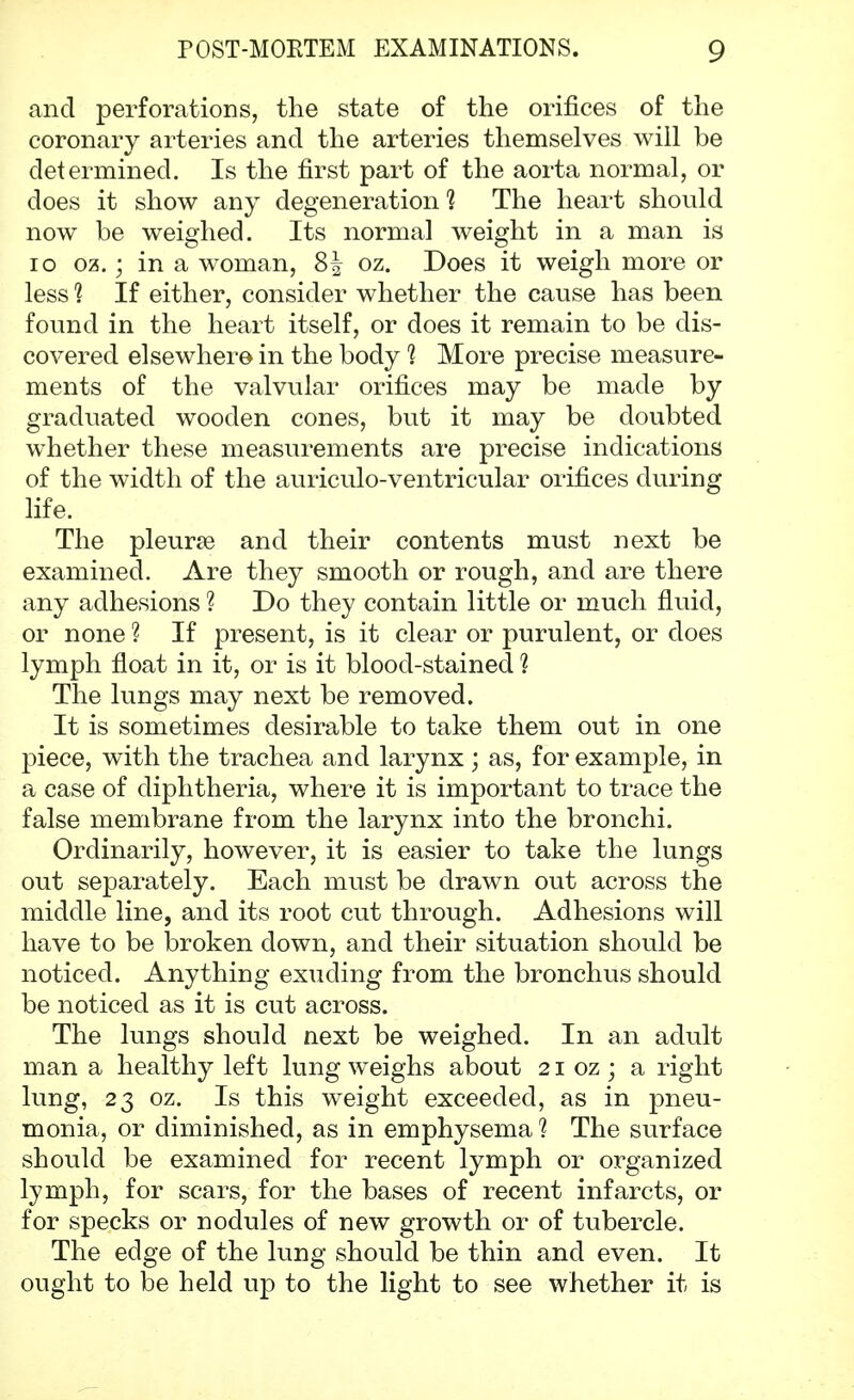 and perforations, the state of the orifices of the coronary arteries and the arteries themselves will be determined. Is the first part of the aorta normal, or does it show any degeneration 1 The heart should now be weighed. Its normal weight in a man is 10 oz.; in a woman, 8| oz. Does it weigh more or less 1 If either, consider whether the cause has been found in the heart itself, or does it remain to be dis- covered elsewhere in the body ? More precise measure- ments of the valvular orifices may be made by graduated wooden cones, but it may be doubted whether these measurements are precise indications of the width of the auriculo-ventricular orifices during life. The pleurae and their contents must next be examined. Are they smooth or rough, and are there any adhesions ? Do they contain little or much fluid, or none ? If present, is it clear or purulent, or does lymph float in it, or is it blood-stained 1 The lungs may next be removed. It is sometimes desirable to take them out in one piece, with the trachea and larynx ; as, for example, in a case of diphtheria, where it is important to trace the false membrane from the larynx into the bronchi. Ordinarily, however, it is easier to take the lungs out separately. Each must be drawn out across the middle line, and its root cut through. Adhesions will have to be broken down, and their situation should be noticed. Anything exuding from the bronchus should be noticed as it is cut across. The lungs should next be weighed. In an adult man a healthy left lung weighs about 21 oz; a right lung, 23 oz. Is this weight exceeded, as in pneu- monia, or diminished, as in emphysema 1 The surface should be examined for recent lymph or organized lymph, for scars, for the bases of recent infarcts, or for specks or nodules of new growth or of tubercle. The edge of the lung should be thin and even. It ought to be held up to the light to see whether it is