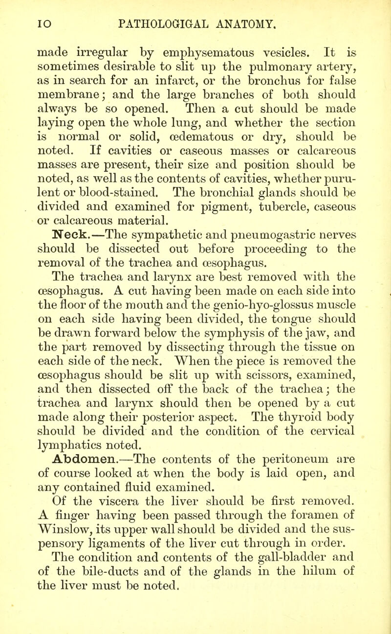 made irregular by emphysematous vesicles. It is sometimes desirable to slit up the pulmonary artery, as in search for an infarct, or the bronchus for false membrane; and the large branches of both should always be so opened. Then a cut should be made laying open the whole lung, and whether the section is normal or solid, oedematous or dry, should be noted. If cavities or caseous masses or calcareous masses are present, their size and position should be noted, as well as the contents of cavities, whether puru- lent or blood-stained. The bronchial glands should be divided and examined for pigment, tubercle, caseous or calcareous material. Neck.—The sympathetic and pneumogastric nerves should be dissected out before proceeding to the removal of the trachea and oesophagus. The trachea and larynx are best removed with the oesophagus. A cut having been made on each side into the floor of the mouth and the genio-hyo-glossus muscle on each side having been divided, the tongue should be drawn forward below the symphysis of the jaw, and the part removed by dissecting through the tissue on each side of the neck. When the piece is removed the oesophagus should be slit up with scissors, examined, and then dissected off the back of the trachea; the trachea and larynx should then be opened by a cut made along their posterior aspect. The thyroid body should be divided and the condition of the cervical lymphatics noted. Abdomen.—The contents of the peritoneum are of course looked at when the body is laid open, and any contained fluid examined. Of the viscera the liver should be first removed. A finger having been passed through the foramen of Winslow, its upper wall should be divided and the sus- pensory ligaments of the liver cut through in order. The condition and contents of the gall-bladder and of the bile-ducts and of the glands in the hilum of the liver must be noted.