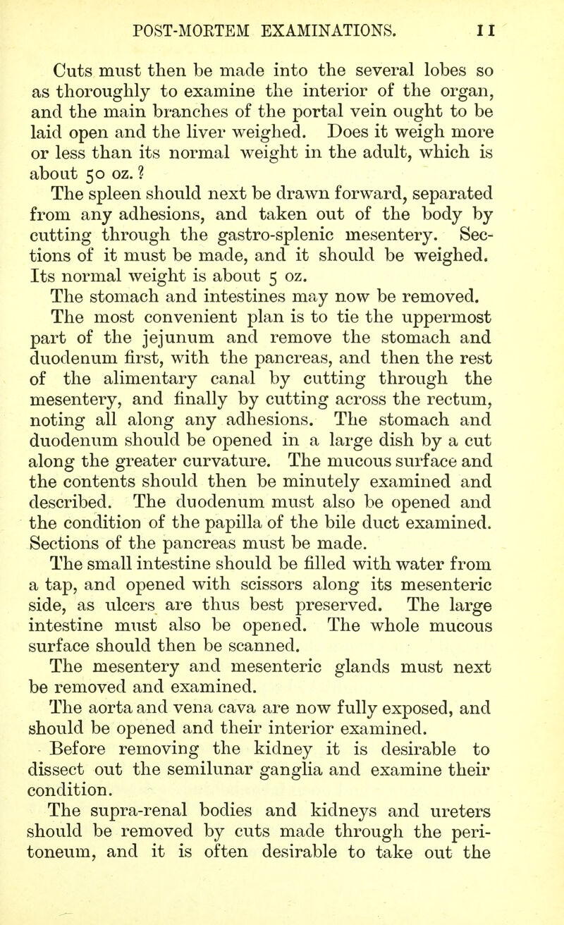 Cuts must then be made into the several lobes so as thoroughly to examine the interior of the organ, and the main branches of the portal vein ought to be laid open and the liver weighed. Does it weigh more or less than its normal weight in the adult, which is about 50 oz. ? The spleen should next be drawn forward, separated from any adhesions, and taken out of the body by cutting through the gastro-splenic mesentery. Sec- tions of it must be made, and it should be weighed. Its normal weight is about 5 oz. The stomach and intestines may now be removed. The most convenient plan is to tie the uppermost part of the jejunum and remove the stomach and duodenum first, with the pancreas, and then the rest of the alimentary canal by cutting through the mesentery, and finally by cutting across the rectum, noting all along any adhesions. The stomach and duodenum should be opened in a large dish by a cut along the greater curvature. The mucous surface and the contents should then be minutely examined and described. The duodenum must also be opened and the condition of the papilla of the bile duct examined. Sections of the pancreas must be made. The small intestine should be filled with water from a tap, and opened with scissors along its mesenteric side, as ulcers are thus best preserved. The large intestine must also be opened. The whole mucous surface should then be scanned. The mesentery and mesenteric glands must next be removed and examined. The aorta and vena cava are now fully exposed, and should be opened and their interior examined. Before removing the kidney it is desirable to dissect out the semilunar ganglia and examine their condition. The supra-renal bodies and kidneys and ureters should be removed by cuts made through the peri- toneum, and it is often desirable to take out the