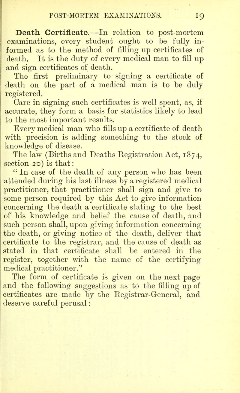 Death Certificate.—In relation to post-mortem examinations, every student ought to be fully in- formed as to the method of filling up certificates of death. It is the duty of every medical man to fill up and sign certificates of death. The first preliminary to signing a certificate of death on the part of a medical man is to be duly registered. Care in signing such certificates is well spent, as, if accurate, they form a basis for statistics likely to lead to the most important results. Every medical man who fills up a certificate of death with precision is adding something to the stock of knowledge of disease. The law (Births and Deaths Registration Act, 1874, section 20) is that:  In case of the death of any person who has been attended during his last illness by a registered medical practitioner, that practitioner shall sign and give to some person required by this Act to give information concerning the death a certificate stating to the best of his knowledge and belief the cause of death, and such person shall, upon giving information concerning the death, or giving notice of the death, deliver that certificate to the registrar, and the cause of death as stated in that certificate shall be entered in the register, together with the name of the certifying medical practitioner. The form of certificate is given on the next page and the following suggestions as to the filling up of certificates are made by the Registrar-General, and deserve careful perusal:
