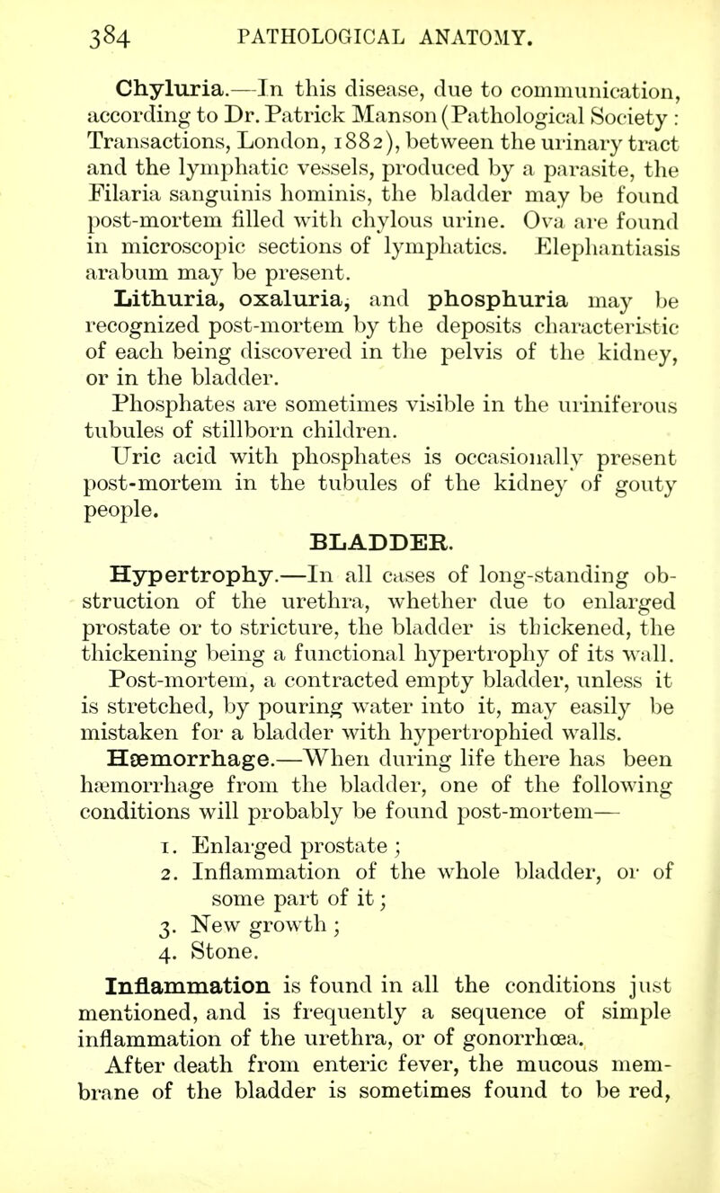 Chyluria.—In this disease, due to communication, according to Dr. Patrick Man son (Pathological Society : Transactions, London, 1882), between the urinary tract and the lymphatic vessels, produced by a parasite, the Filaria sanguinis hominis, the bladder may be found post-mortem filled with chylous urine. Ova are found in microscopic sections of lymphatics. Elephantiasis arabum may be present. Lithuria, oxaluria, and phosphuria may be recognized post-mortem by the deposits characteristic of each being discovered in the pelvis of the kidney, or in the bladder. Phosphates are sometimes visible in the uriniferous tubules of stillborn children. Uric acid with phosphates is occasionally present post-mortem in the tubules of the kidney of gouty people. BLADDER. Hypertrophy.—In all cases of long-standing ob- struction of the urethra, whether due to enlarged prostate or to stricture, the bladder is thickened, the thickening being a functional hypertrophy of its wall. Post-mortem, a contracted empty bladder, unless it is stretched, by pouring water into it, may easily be mistaken for a bladder with hypertrophied walls. Haemorrhage.—When during life there has been haemorrhage from the bladder, one of the following conditions will probably be found post-mortem— 1. Enlarged prostate ; 2. Inflammation of the whole bladder, or of some part of it; 3. New growth; 4. Stone. Inflammation is found in all the conditions just mentioned, and is frequently a sequence of simple inflammation of the urethra, or of gonorrhoea. After death from enteric fever, the mucous mem- brane of the bladder is sometimes found to be red,