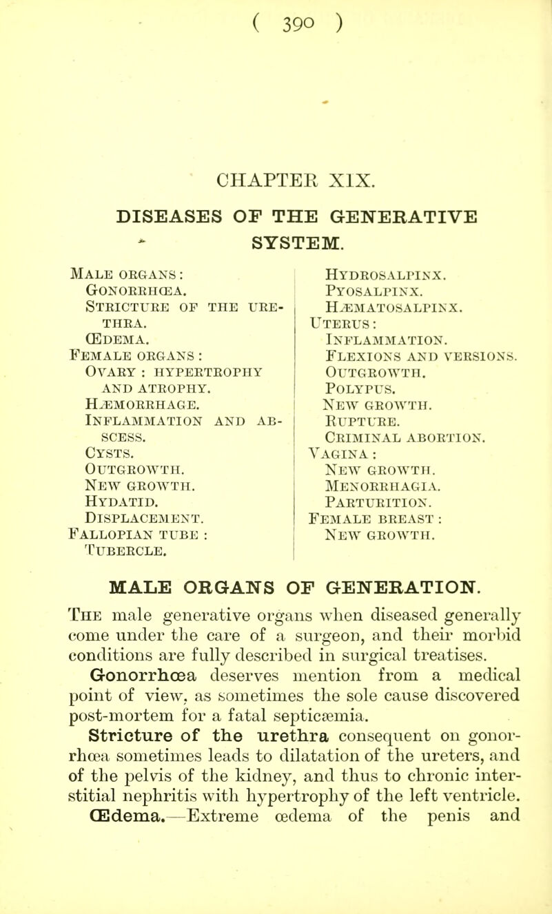 ( 39Q ) CHAPTER XIX. DISEASES OF THE GENERATIVE SYSTEM. Male organs : gonorrhoea. Stricture of the ure- thra. (Edema. Female organs : Ovary : hypertrophy and atrophy. haemorrhage. Inflammation and ab- scess. Cysts. Outgrowth. New growth. Hydatid. Displacement. Fallopian tube : Tubercle. Hydeosalpinx. Pyosalfinx. Hematosalpinx. Uterus: Inflammation. Flexions and versions. Outgrowth. Polypus. New growth. Rupture. Criminal abortion. Vagina : New growth. Menorrhagia. Parturition. Female breast : New growth. MALE ORGANS OF GENERATION. The male generative organs when diseased generally come under the care of a surgeon, and their morbid conditions are fully described in surgical treatises. Gonorrhoea deserves mention from a medical point of view, as sometimes the sole cause discovered post-mortem for a fatal septicaemia. Stricture of the urethra consequent on gonor- rhoea sometimes leads to dilatation of the ureters, and of the pelvis of the kidney, and thus to chronic inter- stitial nephritis with hypertrophy of the left ventricle. (Edema.—Extreme oedema of the penis and
