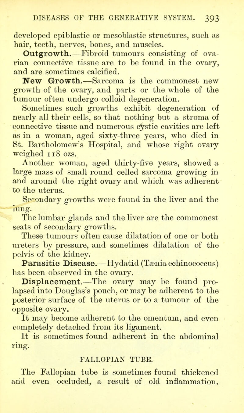 developed epiblastic or mesoblastic structures, such as hair, teeth, nerves, bones, and muscles. Outgrowth.— Fibroid tumours consisting of ova- rian connective tissue are to be found in the ovary, and are sometimes calcified. New Growth.—Sarcoma is the commonest new growth of the ovary, and parts or the whole of the tumour often undergo colloid degeneration. Sometimes such growths exhibit degeneration of nearly all their cells, so that nothing but a stroma of connective tissue and numerous cystic cavities are left as in a woman, aged sixty-three years, who died in St. Bartholomew's Hospital, and whose right ovary weighed 118 ozs. Another woman, aged thirty-five years, showed a large mass of small round celled sarcoma growing in and around the right ovary and which was adherent to the uterus. Secondary growths were found in the liver and the lung. The lumbar glands and the liver are the commonest seats of secondary growths. These tumours often cause dilatation of one or both ureters by pressure, and sometimes dilatation of the pelvis of the kidney. Parasitic Disease.—Hydatid (Taenia echinococcus) has been observed in the ovary. Displacement.—The ovary may be found pro- lapsed into Douglas's pouch, or may be adherent to the posterior surface of the uterus or to a tumour of the opposite ovary. It may become adherent to the omentum, and even completely detached from its ligament. It is sometimes found adherent in the abdominal ring. FALLOPIAN TUBE. The Fallopian tube is sometimes found thickened arid even occluded, a result of old inflammation.