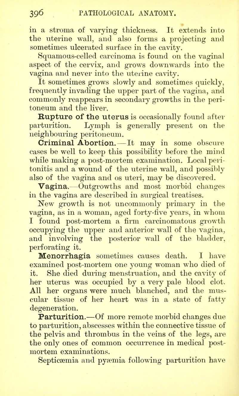 in a stroma of varying thickness. It extends into the uterine wall, and also forms a projecting and sometimes ulcerated surface in the cavity. Squamous-celled carcinoma is found on the vaginal aspect of the cervix, and grows downwards into the vagina and never into the uterine cavity. It sometimes grows slowly and sometimes quickly, frequently invading the upper part of the vagina, and commonly reappears in secondary growths in the peri- toneum and the liver. Rupture of the uterus is occasionally found after parturition. Lymph is generally present on the neighbouring peritoneum. Criminal Abortion.—It may in some obscure cases be well to keep this possibility before the mind while making a post-mortem examination. Local peri- tonitis and a wound of the uterine wall, and possibly also of the vagina and os uteri, may be discovered. Vagina.—Outgrowths and most morbid changes in the vagina are described in surgical treatises. New growth is not uncommonly primary in the vagina, as in a woman, aged forty-five years, in whom I found post-mortem a firm carcinomatous growth occupying the upper and anterior wall of the vagina, and involving the posterior wall of the bladder, perforating it. Menorrhagia sometimes causes death. I have examined post-mortem one young woman who died of it. She died during menstruation, and the cavity of her uterus was occupied by a very pale blood clot. All her organs were much blanched, and the mus- cular tissue of her heart was in a state of fatty degeneration. Parturition.—Of more remote morbid changes due to parturition, abscesses within the connective tissue of the pelvis and thrombus in the veins of the legs, are the only ones of common occurrence in medical post- mortem examinations. Septicaemia and pyaemia following parturition have