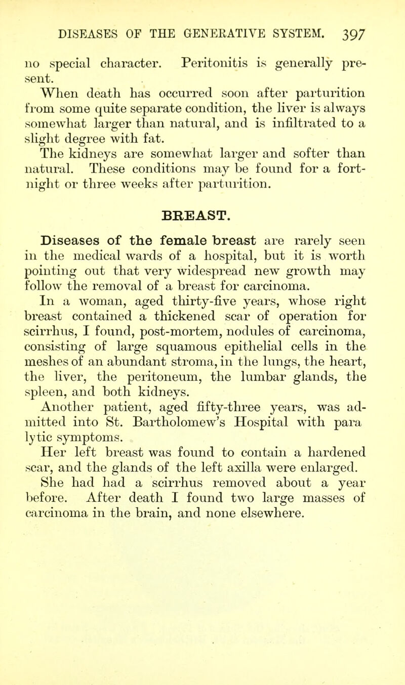 no special character. Peritonitis is generally pre- sent. When death has occurred soon after parturition from some quite separate condition, the liver is always somewhat larger than natural, and is infiltrated to a slight degree with fat. The kidneys are somewhat larger and softer than natural. These conditions may be found for a fort- night or three weeks after parturition. BREAST. Diseases of the female breast are rarely seen in the medical wards of a hospital, but it is worth pointing out that very widespread new growth may follow the removal of a breast for carcinoma. In a woman, aged thirty-five years, whose right breast contained a thickened scar of operation for scirrhus, I found, post-mortem, nodules of carcinoma, consisting of large squamous epithelial cells in the meshes of an abundant stroma, in the lungs, the heart, the liver, the peritoneum, the lumbar glands, the spleen, and both kidneys. Another patient, aged fifty-three years, was ad- mitted into St. Bartholomew's Hospital with para lytic symptoms. Her left breast was found to contain a hardened scar, and the glands of the left axilla were enlarged. She had had a scirrhus removed about a year before. After death I found two large masses of carcinoma in the brain, and none elsewhere.