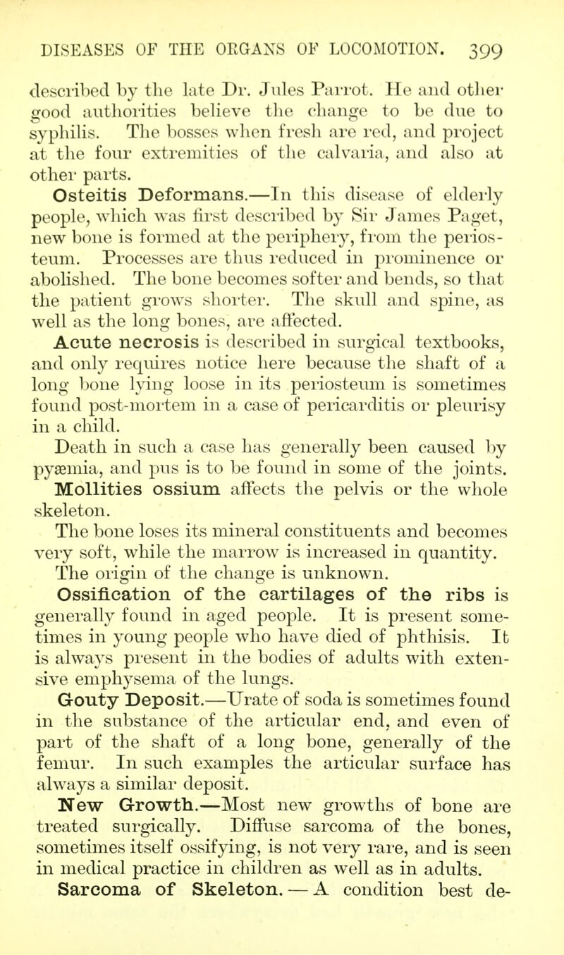 described by the late Dr. Jules Parrot. He and other good authorities believe the change to be due to syphilis. The bosses when fresh are red, and project at the four extremities of the calvaria, and also at other pai'ts. Osteitis Deformans.—In this disease of elderly people, which was first described by Sir James Paget, new bone is formed at the periphery, from the perios- teum. Processes are thus reduced in prominence or abolished. The bone becomes softer and bends, so that the patient grows shorter. The skull and spine, as well as the long bones, are affected. Acute necrosis is described in surgical textbooks, and only requires notice here because the shaft of a long bone lying loose in its periosteum is sometimes found post-mortem in a case of pericarditis or pleurisy in a child. Death in such a case has generally been caused by pyaemia, and pus is to be found in some of the joints. Mollities ossium affects the pelvis or the whole skeleton. The bone loses its mineral constituents and becomes very soft, while the marrow is increased in quantity. The origin of the change is unknown. Ossification of the cartilages of the ribs is generally found in aged people. It is present some- times in young people who have died of phthisis. It is always present in the bodies of adults with exten- sive emphysema of the lungs. Gouty Deposit.—Urate of soda is sometimes found in the substance of the articular end, and even of part of the shaft of a long bone, generally of the femur. In such examples the articular surface has always a similar deposit. New Growth.—Most new growths of bone are treated surgically. Diffuse sarcoma of the bones, sometimes itself ossifying, is not very rare, and is seen in medical practice in children as well as in adults. Sarcoma of Skeleton. — A condition best de-
