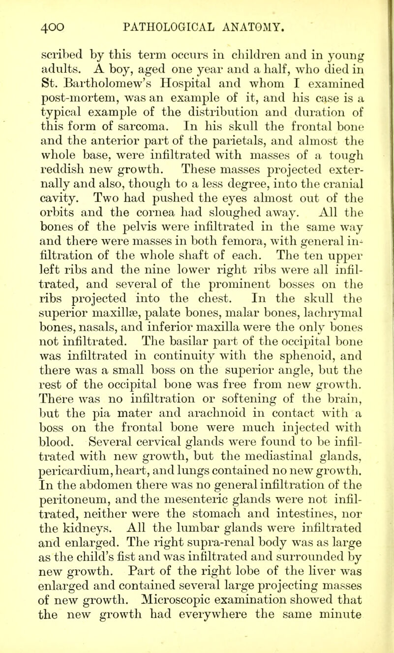 scribed by this term occurs in children and in young adults. A boy, aged one year and a half, who died in St. Bartholomew's Hospital and whom I examined post-mortem, was an example of it, and his case is a typical example of the distribution and duration of this form of sarcoma. In his skull the frontal bone and the anterior part of the parietals, and almost the whole base, were infiltrated with masses of a tough reddish new growth. These masses projected exter- nally and also, though to a less degree, into the cranial cavity. Two had pushed the eyes almost out of the orbits and the cornea had sloughed away. All the bones of the pelvis were infiltrated in the same way and there were masses in both femora, with general in^ filtration of the whole shaft of each. The ten upper left ribs and the nine lower right ribs were all infil- trated, and several of the prominent bosses on the ribs projected into the chest. In the skull the superior maxilla?, palate bones, malar bones, lachrymal bones, nasals, and inferior maxilla were the only bones not infiltrated. The basilar part of the occipital bone was infiltrated in continuity with the sphenoid, and there was a small boss on the superior angle, but the rest of the occipital bone was free from new growth. There was no infiltration or softening of the brain, but the pia mater and arachnoid in contact with a boss on the frontal bone were much injected with blood. Several cervical glands were found to be infil- trated with new growth, but the mediastinal glands, pericardium, heart, and lungs contained no new growth. In the abdomen there was no general infiltration of the peritoneum, and the mesenteric glands were not infil- trated, neither were the stomach and intestines, nor the kidneys. All the lumbar glands were infiltrated and enlarged. The right supra-renal body was as large as the child's fist and was infiltrated and surrounded by new growth. Part of the right lobe of the liver was enlarged and contained several large projecting masses of new growth. Microscopic examination showed that the new growth had everywhere the same minute