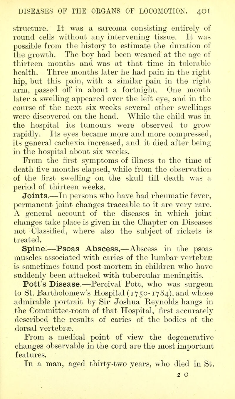 structure. It was a sarcoma consisting entirely of round cells without any intervening tissue. It wTas possible from the history to estimate the duration of the growth. The boy had been weaned at the age of thirteen months and was at that time in tolerable health. Three months later he had pain in the right hip, but this pain, with a similar pain in the right arm, passed off in about a fortnight. One month later a swelling appeared over the left eye, and in the course of the next six weeks several other swellings were discovered on the head. While the child was in the hospital its tumours were observed to grow rapidly. Its eyes became more and more compressed, its general cachexia increased, and it died after being in the hospital about six weeks. From the first symptoms of illness to the time of death five months elapsed, while from the observation of the first swelling on the skull till death was a period of thirteen weeks. Joints.—In persons who have had rheumatic fever, permanent joint changes traceable to it are very rare. A general account of the diseases in which joint changes take place is given in the Chapter on Diseases not Classified, where also the subject of rickets is treated. Spine.—Psoas Abscess.—Abscess in the psoas muscles associated wTith caries of the lumbar vertebrae is sometimes found post-mortem in children who have suddenly been attacked with tubercular meningitis. Pott's Disease.—Percival Pott, who was surgeon to St. Bartholomew's Hospital (1750-1784), and whose admirable portrait by Sir Joshua Reynolds hangs in the Committee-room of that Hospital, first accurately described the results of caries of the bodies of the dorsal vertebra?. Prom a medical point of view the degenerative changes observable in the cord are the most important features. In a man, aged thirty-two years, who died in St. 2 c