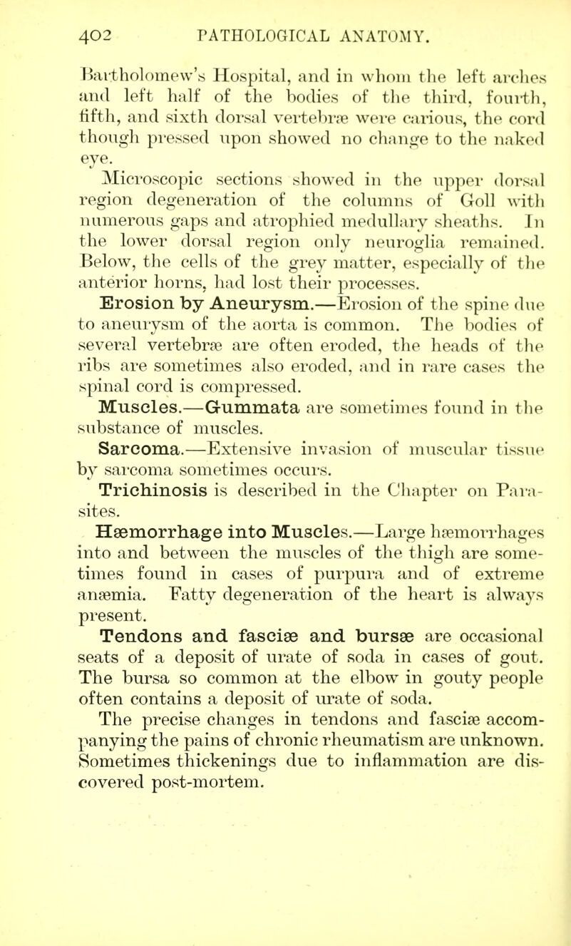 Bartholomew's Hospital, and in whom the left arches and left half of the bodies of the third, fourth, fifth, and sixth dorsal vertebra were carious, the cord though pressed upon showed no change to the naked eye. Microscopic sections showed in the upper dorsal region degeneration of the columns of Goll with numerous gaps and atrophied medullary sheaths. In the lower dorsal region only neuroglia remained. Below, the cells of the grey matter, especially of the anterior horns, had lost their processes. Erosion by Aneurysm.—Erosion of the spine due to aneurysm of the aorta is common. The bodies of several vertebrae are often eroded, the heads of the ribs are sometimes also eroded, and in rare cases the spinal cord is compressed. Muscles.—Gummata are sometimes found in the substance of muscles. Sarcoma.—Extensive invasion of muscular tissue by sai'coma sometimes occurs. Trichinosis is described in the Chapter on Para- sites. Haemorrhage into Muscles.—Large haemorrhages into and between the muscles of the thigh are some- times found in cases of purpura and of extreme anaemia. Fatty degeneration of the heart is always present. Tendons and fasciae and bursae are occasional seats of a deposit of urate of soda in cases of gout. The bursa so common at the elbow in gouty people often contains a deposit of urate of soda. The precise changes in tendons and fasciae accom- panying the pains of chronic rheumatism are unknown. Sometimes thickenings due to inflammation are dis- covered post-mortem.