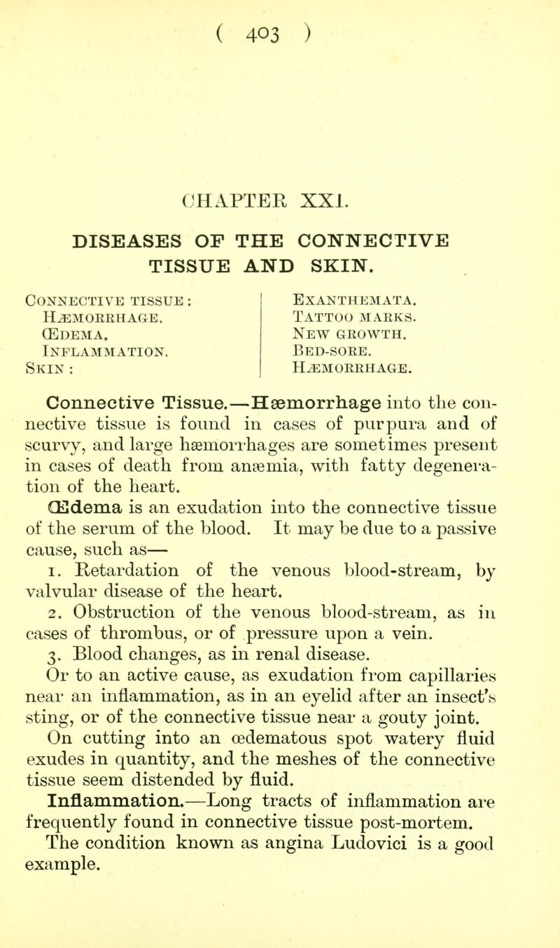 CHAPTER XXI. DISEASES OF THE CONNECTIVE TISSUE AND SKIN. Connective tissue hemorrhage. (Edema. Inflammation. Skin : Exanthemata. Tattoo marks. New growth. Bed-sore. Hemorrhage. Connective Tissue.—Haemorrhage into the con- nective tissue is found in cases of purpura and of scurvy, and large haemorrhages are sometimes present in cases of death from anaemia, with fatty degenera- tion of the heart. OBdema is an exudation into the connective tissue of the serum of the blood. It may be due to a passive cause, such as— 1. Retardation of the venous blood-stream, by valvular disease of the heart. 2. Obstruction of the venous blood-stream, as in cases of thrombus, or of pressure upon a vein. 3. Blood changes, as in renal disease. Or to an active cause, as exudation from capillaries near an inflammation, as in an eyelid after an insect's sting, or of the connective tissue near a gouty joint. On cutting into an oedematous spot watery fluid exudes in quantity, and the meshes of the connective tissue seem distended by fluid. Inflammation.—Long tracts of inflammation are frequently found in connective tissue post-mortem. The condition known as angina Ludovici is a good example.