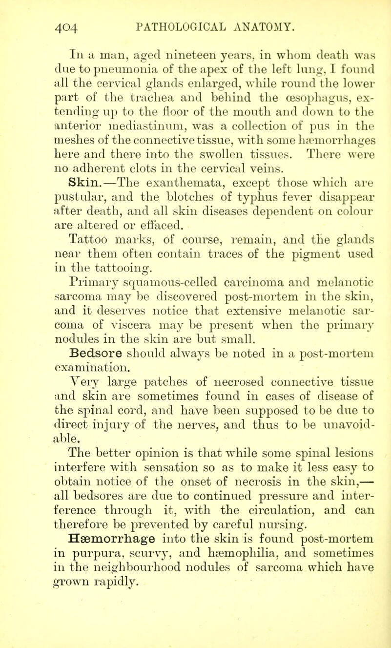 In a man, aged nineteen years, in whom death was due to pneumonia of the apex of the left lung, I found all the cervical glands enlarged, while round the lower part of the trachea and behind the oesophagus, ex- tending up to the floor of the mouth and down to the anterior mediastinum, was a collection of pus in the meshes of the connective tissue, with some haemorrhages here and there into the swollen tissues. There were no adherent clots in the cervical veins. Skin.—The exanthemata, except those which are pustular, and the blotches of typhus fever disappear after death, and all skin diseases dependent on colour are altered or effaced. Tattoo marks, of course, remain, and the glands near them often contain traces of the pigment used in the tattooing. Primary squamous-celled carcinoma and melanotic sarcoma may be discovered post-mortem in the skin, and it deserves notice that extensive melanotic sar- coma of viscera may be present when the primary nodules in the skin are but small. Bedsore should always be noted in a post-mortem examination. Very large patches of necrosed connective tissue and skin are sometimes found in cases of disease of the spinal cord, and have been supposed to be due to direct injury of the nerves, and thus to be unavoid- able. The better opinion is that while some spinal lesions interfere with sensation so as to make it less easy to obtain notice of the onset of necrosis in the skin,— all bedsores are due to continued pressure and inter- ference through it, with the circulation, and can therefore be prevented by careful nursing. Haemorrhage into the skin is found post-mortem in purpura, scurvy, and haemophilia, and sometimes in the neighbourhood nodules of sarcoma which have grown rapidly.