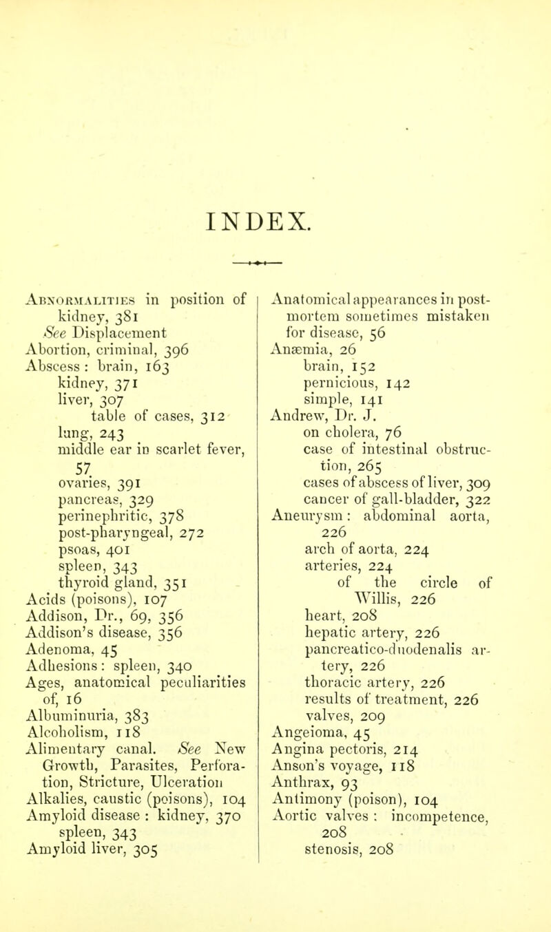 INDEX. Abnormalities in position of kidney, 381 See Displacement Abortion, criminal, 396 Abscess : brain, 163 kidney, 371 liver, 307 table of cases, 312 lung, 243 middle ear in scarlet fever, 57. ovaries, 391 pancreas, 329 perinephritis 378 post-pharjngeal, 272 psoas, 401 spleen, 343 thyroid gland, 351 Acids (poisons), 107 Addison, Dr., 69, 356 Addison's disease, 356 Adenoma, 45 Adhesions: spleen, 340 Ages, anatomical peculiarities of, 16 Albuminuria, 383 Alcoholism, 118 Alimentary canal. See New Growth, Parasites, Perfora- tion, Stricture, Ulceration Alkalies, caustic (poisons), 104 Amyloid disease : kidney, 370 ' spleen, 343 Amyloid liver, 305 Anatomical appearances in post- mortem sometimes mistaken for disease, 56 Anaemia, 26 brain, 152 pernicious, 142 simple, 141 Andrew, Dr. J. on cholera, 76 case of intestinal obstruc- tion, 265 cases of abscess of liver, 309 cancer of gall-bladder, 322 Aneurysm: abdominal aorta, 226 arch of aorta, 224 arteries, 224 of the circle of Willis, 226 heart, 208 hepatic artery, 226 pancreatico-duodenalis ar- tery, 226 thoracic artery, 226 results of treatment, 226 valves, 209 Angeioma, 45 Angina pectoris, 214 Anson's voyage, 118 Anthrax, 93 Antimony (poison), 104 Aortic valves : incompetence, 208 stenosis, 208