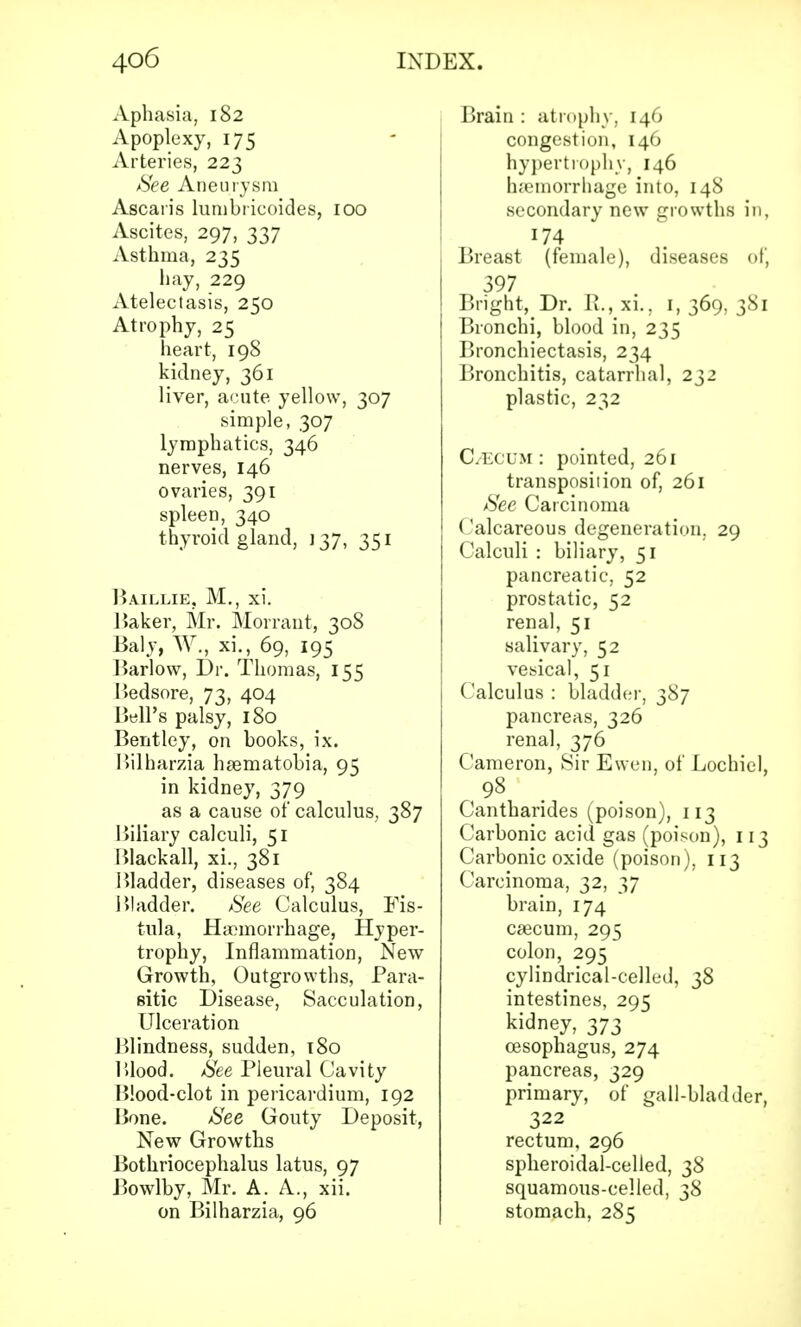Aphasia, 182 Apoplexy, 175 Arteries, 223 See Aneurysm Ascaris lumbricoides, 100 Ascites, 297, 337 Asthma, 235 hay, 229 Atelectasis, 250 Atrophy, 25 heart, 198 kidney, 361 liver, acute yellow, 307 simple, 307 lymphatics, 346 nerves, 146 ovaries, 391 spleen, 340 thyroid gland, 137, 351 Baillie, M., xi. Baker, Mr. Morrant, 308 Baly, W., xi., 69, 195 Barlow, Dr. Thomas, 155 Bedsore, 73, 404 Bell's palsy, 180 Bentley, on hooks, ix. Bilharzia heematobia, 95 in kidney, 379 as a cause of calculus, 387 Biliary calculi, 51 Blackall, xi., 381 Bladder, diseases of, 384 Bladder. See Calculus, Fis- tula, Haemorrhage, Hyper- trophy, Inflammation, New Growth, Outgrowths, Para- sitic Disease, Sacculation, Ulceration Blindness, sudden, 180 Blood. See Pleural Cavity Blood-clot in pericardium, 192 Bone. See Gouty Deposit, New Growths Bothriocephalus latus, 97 Bowlby, Mr. A. A., xii. on Bilharzia, 96 Brain : atrophy, 146 congestion, 146 hypertrophy, 146 haemorrhage into, 148 secondary new growths in, 174 Breast (female), diseases of* 397 Bright, Dr. R., xi.. I, 369, 381 Bronchi, blood in, 235 Bronchiectasis, 234 Bronchitis, catarrhal, 232 plastic, 232 C/ECUM : pointed, 261 transposition of, 261 See Carcinoma Calcareous degeneration. 29 Calculi : biliary, 51 pancreatic, 52 prostatic, 52 renal, 51 salivary, 52 vesical, 51 Calculus : bladder, 387 pancreas, 326 renal, 376 Cameron, Sir Ewen, of Lochiel, 98 Cantharides (poison), 113 Carbonic acid gas (poison), 113 Carbonic oxide (poison). 113 Carcinoma, 32, 37 brain, 174 caecum, 295 colon, 295 cylindrical-celled, 38 intestines, 295 kidney, 373 oesophagus, 274 pancreas, 329 primary, of gall-bladder, 322 rectum, 296 spheroidal-celled, 38 squamous-celled, 38 stomach, 285