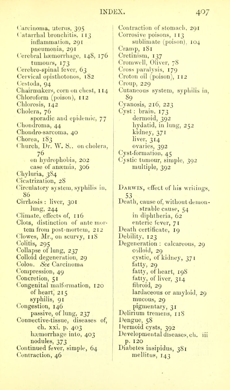 < iarcinoma, uterus, 395 (Catarrhal bronchitis. 113 inflammation, 291 pneumonia, 291 Cerebral haemorrhage, 148, 176 tumours, 173 Cerebro-spinal fever, 63 Cervical opisthotonos, 182 Cestoda, 94 Chairmakers, corn on chest, 114 Chloroform (poison), 112 Chlorosis, 142 Cholera, 76 sporadic and epidemic, 77 Chondroma, 44 Chondrosarcoma, 40 Chorea, 183 Church, Dr. W. 8.. on cholera, 76 on hydrophobia, 202 case of anaemia, 306 Chyluria, 384 Cicatrization, 28 Circulatory system, syphilis in, 86 Cirrhosis : liver, 301 lung, 244 Climate, effects of, 116 Clots, distinction of ante mor- tem from post-mortem, 212 Clowes, Mr., on scurvy, 118 Colitis, 295 Collapse of lung, 237 Colloid degeneration, 29 Colon. /See Carcinoma Compression, 49 Concretion, 51 Congenital malformation, 120 of heart, 215 syphilis, 91 Congestion, 146 passive, of lung, 237 Connective-tissue, diseases of, ch. xxi. p. 403 hemorrhage into, 403 nodules, 373 Continued fever, simple, 64 Contraction, 46 Contraction of stomach, 291 Corrosive poisons, 113 sublimate (poison). 104 ('ram}), 181 Cretinism, 137 Cromwell, Oliver, 78 Cross paralysis, 179 (Jroton oil (poison), 112 ('roup, 229 Cutaneous system, syphilis in, 89 Cyanosis, 216, 223 Cyst: brain, 173 dermoid, 392 hydatid, in lung, 252 kidney, 371 liver, 314 ovaries, 392 Cyst-formation, 45 Cystic tumour, simple, 392 multiple, 392 Dakwin, effect of his writings, 53 Death, cause of, without demon- strable cause, 54 in diphtheria, 62 enteric fever, 71 Death certificate, 19 Debility, 123 Degeneration : calcareous, 29 colloid, 29 cystic, of kidney, 371 fatty, 29 fatty, of heart, 198 fatty, of liver, 314 fibroid, 29 lardaceous or amyloid, 29 mucous, 29 pigmentary, 31 Delirium tremens, 118 Dengue, 58 I dermoid cysts, 392 Developmental diseases, ch. lii p. 120 Diabetes insipidus, 381 mellitus, 143