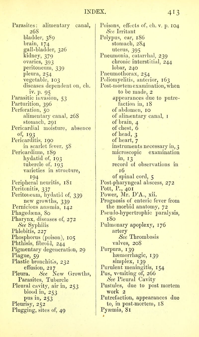 Parasites: alimentary canal, 268 bladder, 389 brain, 174 gall-bladder, 326 kidney, 379 ovaries, 393 peritoneum, 339 pleura, 254 vegetable, 103 diseases dependent on, ch. Parasitic invasion, 53 Parturition, 396 Perforation, 50 alimentary canal, 268 stomach, 291 Pericardial moisture, absence of, 193 Pericarditis, 190 in scarlet fever, 5S Pericardium, 189 hydatid of, 193 tubercle of, 193 varieties in structure, Peripheral neuritis, 181 Peritonitis, 337 Peritoneum, hydatid of, 339 new growths, 339 Pernicious amemia, 142 Phagedena, 80 Pharynx, diseases of, 272 See Syphilis Phlebitis, 227 Phosphorus (poison), 105 Phthisis, fibroid, 244 Pigmentary degeneration, 29 Plague, 59 Plastic bronchitis, 232 effusion, 217 Pleura. See New Growths, Parasites, Tubercle Pleural cavity, air in, 253 blood in, 253 pus in, 253 Pleurisy, 252 Plugging, sites of, 49 Poisons, effects of, ch. v. p. 104 See Irritant Polypus, ear, 186 stomach, 284 uterus, 395 Pneumonia, catarrhal, 239 chronic interstitial, 244 lobar, 240 Pneumothorax, 254 Poliomyelitis, anterior, 163 Post-mortem examination, when to be made, 2 appearances due to putre- faction in, 18 of abdomen, 10 of alimentary canal, 1 of brain, 4 of chest, 6 of head, 3 of heart, 7 instruments necessary in, 3 microscopic examination in, 13 record of observations in l6. of spinal cord, 5 Post-pharyngeal abscess, 272 Pott, P., 401 Power, Mr. D'A., xii. Prognosis of enteric fever from the morbid anatomy, 72 Pseudo-hypertrophic paralysis, 180 Pulmonary apoplexy, 176 artery See Thrombosis valves, 208 Purpura, 139 hemorrhagic, 139 simplex, 139 Purulent meningitis, 154 Pus, vomiting of, 266 See Pleural Cavity Pustules, due to post mortem work 2 Putrefaction, appearances due to, in post-mortem, 18 Pysemia, 81