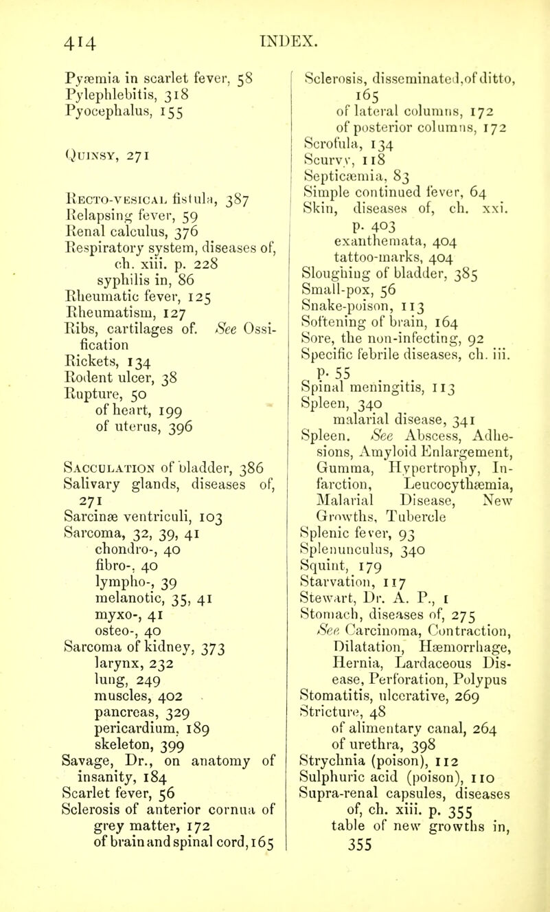 Pyaemia in scarlet fever, 58 Pylephlebitis, 318 Pyocephalus, 155 Quinsy, 271 RECTOVESICAL fistula, 387 Relapsing fever, 59 Renal calculus, 376 Respiratory system, diseases of, ch. xiii. p. 228 syphilis in, 86 Rheumatic fever, 125 Rheumatism, 127 Ribs, cartilages of. See Ossi- fication Rickets, 134 Rodent ulcer, 38 Rupture, 50 of heart, 199 of uterus, 396 Sacculation of bladder, 386 Salivary glands, diseases of, 271 Sarcinae ventriculi, 103 Sarcoma, 32, 39, 41 chondro-, 40 fibro-. 40 lympho-, 39 melanotic, 35, 41 myxo-, 41 osteo-, 40 Sarcoma of kidney, 373 larynx, 232 lung, 249 muscles, 402 pancreas, 329 pericardium. 189 skeleton, 399 Savage, Dr., on anatomy of insanity, 184 Scarlet fever, 56 Sclerosis of anterior cornua of grey matter, 172 of brain and spinal cord, 165 f Sclerosis, disseminated.of ditto, 165 or lateral columns, 172 of posterior columns, 172 Scrofula, 134 Scurvy, 118 Septicaemia, 83 Simple continued fever, 64 I Skin, diseases of, ch. xxi. P- 403 exanthemata, 404 tattoo-marks, 404 Sloughiug of bladder, 385 Small-pox, 56 Snake-poison, 113 Softening of brain, 164 Sore, the non-infecting, 92 Specific febrile diseases, ch. iii. P- 55 Spinal meningitis, 113 Spleen, 340 malarial disease, 341 Spleen. See Abscess, Adhe- sions, Amyloid Enlargement, Gumma, Hypertrophy, In- farction, Leucocythaemia, Malarial Disease, New Growths, Tubercle Splenic fever, 93 Splenunculus, 340 Squint, 179 Starvation, 117 Stewart, Dr. A. P., [ Stomach, diseases of, 275 See Carcinoma, Contraction, Dilatation, Haemorrhage, Hernia, Lardaceous Dis- ease, Perforation, Polypus Stomatitis, ulcerative, 269 Stricture, 48 of alimentary canal, 264 of urethra, 398 Strychnia (poison), 112 Sulphuric acid (poison), 110 Supra-renal capsules, diseases of, ch. xiii. p. 355 table of new growths in, 355