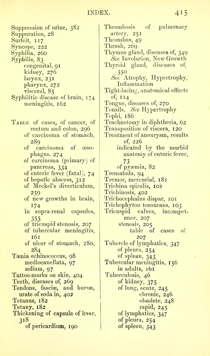 Suppression of urine, 382 Suppuration, 28 Surfeit, 117 Syncope, 222 Sypbilia, 260 Syphilis, 83 congenital, 91 kidney, 276 larynx, 231 pharynx, 272 visceral, 85 Syphilitic disease of brain, 174 meningitis, 162 Table of cases, of cancer, of rectum and colon, 296 of carcinoma of stomach, 289 of carcinoma of oeso- phagus, 274 of carcinoma (primary) of pancreas, 334 of enteric fever (fatal), 74 of hepatic abscess, 312 of Meckel's diverticulum, 259 of new growths in brain, 174 in supra-renal capsules, ,35.5 of tricuspid stenosis, 207 of tubercular meningitis, 161 of ulcer of stomach, 280, 284 Taenia echinococcus, 98 mediocanellata, 97 solium, 97 Tattoo-marks on skin, 404 Teeth, diseases of, 269 Tendons, fasciae, and bursse, urate of soda in, 402 Tetanus, 182 Tetany, 182 Thickening of capsule of liver, of pericardium, 190 Thrombosis of pulmonary artery, 251 Thrombus, 49 Thrush, 269 Thymus gland, diseases of, 349 See Involution, New Growth Thyroid gland, diseases of, 350 Set Atrophy, Hypertrophy, Inflammation Tight-lacing, anatomical effects of, 114 Tongue, diseases of, 270 Tonsils. See Hypertrophy Tophi, 186 Tracheotomy in diphtheria, 62 Transposition of viscera, 120 Treatment of aneurysm, results of, 226 indicated by the morbid anatomy of enteric fever, 73 of pyaemia, 82 Trematoda, 94 Tremor, mercurial, 181 Trichina spiralis, ioi Trichinosis, 402 Trichocephalus dispar, 101 Trichophyton tonsurans, 103 Tricuspid valves, incompet- ence, 207 stenosis, 205 table of cases of 207 Tubercle of lymphatics, 347 of pleura, 254 of spleen, 343 _ Tubercular meningitis, 156 in adults, 161 Tuberculosis, 46 of kidney, 375 of lung, acute, 245 chronic, 246 obsolete, 248 rapid, 245 of lymphatics, 347 of pleura, 254 of spleen, 343