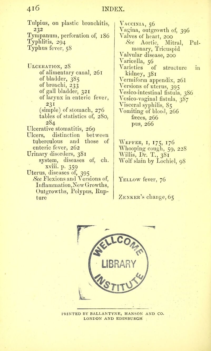 Tulpius, on plastic bronchitis, 232 Tympanum, perforation of, 186 Typhlitis, 294 Typhus fever, 58 Ulceration, 28 of alimentary canal, 261 of bladder, 385 of bronchi, 233 of gall bladder, 321 of larynx in enteric fever, 231 (simple) of stomach, 276 tables of statistics of, 280, 284 Ulcerative stomatitis, 269 Ulcers, distinction between tuberculous and those of enteric fever, 262 Urinary disorders, 381 system, diseases of, ch. xviii. p. 359 Uterus, diseases of, 395 See Flexions and Versions of, I n fl a ra mat ion, Ne w G r 0 wth s, Outgrowths, Polypus, Rup- ture Vaccinia, 56 Vagina, outgrowth of, 396 Valves of heart, 200 See Aortic, Mitral, Pul- monary, Tricuspid Valvular disease, 200 Varicella, 56 Varieties of structure in kidney, 381 Vermiform appendix, 26I Versions of uterus, 395 Vesicointestinal fistula, 386 Vesico-vaginal fistula, 387 Visceral syphilis. 85 Vomiting of blood, 266 fasces, 266 pus, 266 Wepfer, 1, 175, 176 Whooping cough, 59, 228 Willis, Dr. T., 381 Wolf slain by Lochiel, 98 Yellow fever, 76 Zenker's change, 65