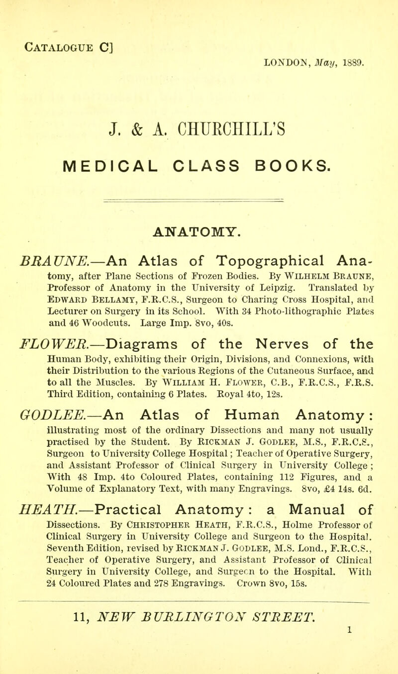 Catalogue C] LONDON, Matj, 1889. J. & A. CHURCHILL'S MEDICAL CLASS BOOKS. ANATOMY. BRAUNE.—An Atlas of Topographical Ana- tomy, after Plane Sections of Frozen Bodies. By Wilhelm Braune, Professor of Anatomy in the University of Leipzig. Translated by Edward Bellamy, F.R.C.S., Surgeon to Charing Cross Hospital, and Lecturer on Surgery in its School. With 34 Photo-lithographic Plates and 46 Woodcuts. Large Imp. 8vo, 40s. FLOWER.—Diagrams of the Nerves of the Human Body, exhibiting their Origin, Divisions, and Connexions, with their Distribution to the various Regions of the Cutaneous Surface, and to all the Muscles. By William H. Flower, C.B., F.R.C.S., F.R.S. Third Edition, containing 6 Plates. Royal 4to, 12s. GODLEE.—An Atlas of Human Anatomy : illustrating most of the ordinary Dissections and many not usually practised by the Student. By Hickman J. Godlee, M.S., F.R.C.S., Surgeon to University College Hospital; Teacher of Operative Surgery, and Assistant Professor of Clinical Surgery in University College ; With 48 Imp. 4to Coloured Plates, containing 112 Figures, and a Volume of Explanatory Text, with many Engravings. 8vo, £4 14s. 6d. HEATH.—Practical Anatomy : a Manual of Dissections. By Christopher Heath, F.R.C.S., Holme Professor of Clinical Surgery in University College and Surgeon to the Hospital. Seventh Edition, revised by Rickman J. Godlee, M.S. Lond., F.R.C.S., Teacher of Operative Surgery, and Assistant Professor of Clinical Surgery in University College, and Surgecn to the Hospital. With 24 Coloured Plates and 278 Engravings. Crown 8vo, 15s. 11, NEW BURLINGTON STREET. l
