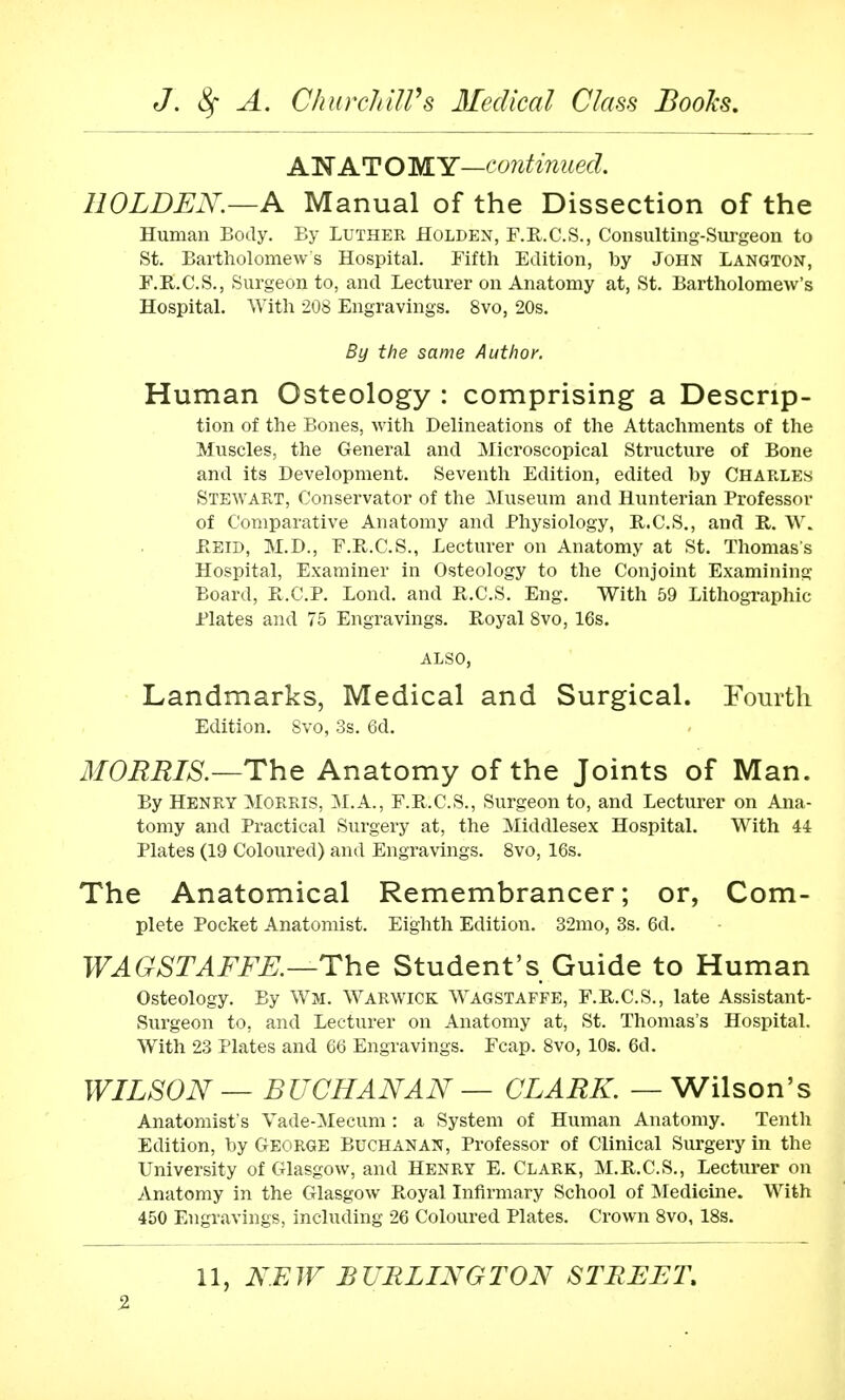 AN AT O MY—continued. I10LDEN—A Manual of the Dissection of the Human Body. By Luther Holden, F.R.C.S., Consulting-Surgeon to St. Bartholomews Hospital. Fifth Edition, by John Langton, F.R.C.S., Surgeon to, and Lecturer on Anatomy at, St. Bartholomew's Hospital. With 208 Engravings. 8vo, 20s. By the same Author. Human Osteology : comprising a Descrip- tion of the Bones, with Delineations of the Attachments of the Muscles, the General and Microscopical Structure of Bone and its Development. Seventh Edition, edited by Charles Stewart, Conservator of the Museum and Hunterian Professor of Comparative Anatomy and Physiology, R.C.S., and R. W. Reld, M.D., F.B.C.S., Lecturer on Anatomy at St. Thomas's Hospital, Examiner in Osteology to the Conjoint Examining Board, B.C.P. Lond. and B.C.S. Eng. With 59 Lithographic Plates and 75 Engravings. Royal 8vo, 16s. ALSO, Landmarks, Medical and Surgical. Fourth Edition. Svo, 3s. 6d. MORRIS.—The Anatomy of the Joints of Man. By Henry Morris, M.A., F.R.C.S., Surgeon to, and Lecturer on Ana- tomy and Practical Surgery at, the Middlesex Hospital. With 44 Plates (19 Coloured) and Engravings. 8vo, 16s. The Anatomical Remembrancer; or, Com- plete Pocket Anatomist. Eighth Edition. 32mo, 3s. 6d. WA GST A FEE.—The Student's Guide to Human Osteology. By Wm. Warwick Wagstaffe, F.R.C.S., late Assistant- Surgeon to, and Lecturer on Anatomy at, St. Thomas's Hospital. With 23 Plates and 66 Engravings. Fcap. 8vo, 10s. 6d. WILSON — BUCHANAN — CLARK. — Wilson's Anatomist s Vade-Mecum: a System of Human Anatomy. Tenth Edition, by GEORGE Buchanan, Professor of Clinical Surgery in the University of Glasgow, and Henry E. Clark, M.R.C.S., Lecturer on Anatomy in the Glasgow Royal Infirmary School of Medicine. With 450 Engravings, including 26 Coloured Plates. Crown 8vo, 18s.