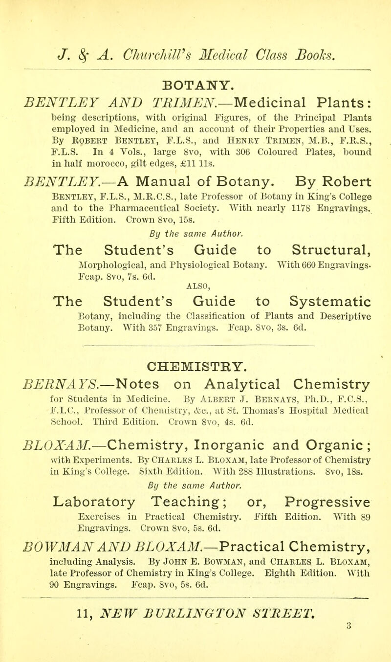 BOTANY. BENTLEY AND TRIMEN.—Medicinal Plants: being descriptions, with original Figures, of the Principal Plants employed in Medicine, and an account of their Properties and Uses. By Robert Bentlby, F.L.S., and Henry Trimen. M.B., F.R.S., F.L.S. In 4 Vols., large 8vo, with 306 Coloured Plates, bound in half morocco, gilt edges, £11 lis. BENTLEY.—A Manual of Botany. By Robert Bentley, F.L.S., M.R.C.S., late Professor of Botany in King's College and to the Pharmaceutical Society. With nearly 1178 Engravings. Fifth Edition. Crown 8vo, 15s. By the same Author. The Student's Guide to Structural, Morphological, and Physiological Botany. With 660 Engravings- Fcap. 8vo, 7s. 6d. ALSO, The Student's Guide to Systematic Botany, including the Classification of Plants and Descriptive Botany. With 357 Engravings. Fcap. 8vo, 3s. 6d. CHEMISTRY. BERNAYS.—Notes on Analytical Chemistry for Students in Medicine. By Albert J. Bernays, Ph.D., F.C.S., F.I.C., Professor of Chemistry, etc., at St. Thomas's Hospital Medical School. Third Edition. Crown 8vo, 4s. 6d. BLOXAM.—Chemistry, Inorganic and Organic ; with Experiments. By Charles L. Bloxam, late Professor of Chemistry in King's College. Sixth Edition. With 288 Illustrations. 8vo, 18s. By the same Author. Laboratory Teaching; or, Progressive Exercises in Practical Chemistry. Fifth Edition. With 89 Engravings. Crown 8vo, 5s. 6d. BOWMAN AND BLOXAM.—Practical Chemistry, including Analysis. By John E. Bowman, and Charles L. Bloxam, late Professor of Chemistry in King s College. Eighth Edition. With 90 Engravings. Fcap. 8vo, 5s. 6d. 11, NEW BURLINGTON STREET.