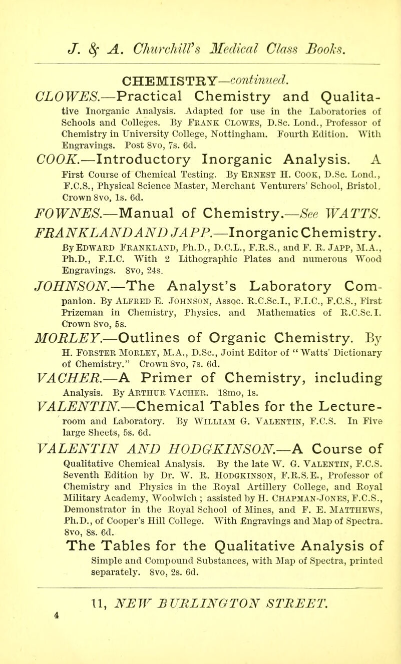 CHEMISTRY—cew^Vmec?. CLOWES.—Practical Chemistry and Qualita- tive Inorganic Analysis. Adapted for use in the Laboratories of Schools and Colleges. By Frank Clowes, D.Sc. Lond., Professor of Chemistry in University College, Nottingham. Fourth Edition. With Engravings. Post 8vo, 7s. 6d. COOK.—Introductory Inorganic Analysis. A First Course of Chemical Testing. By Ernest H. Cook, D.Sc. Lond., F.C.S., Physical Science Master, Merchant Venturers' School, Bristol. Crown 8vo, Is. 6d. FOWNES.—Manual of Chemistry.—See WATTS. FRANKLANDAND JAPP.—Inorganic Chemistry. By Edward Frankland, Ph.D., D.C.L., F.R.S., and F. R. Japp, M.A., Ph.D., F.I.C. With 2 Lithographic Plates and numerous Wood Engravings. 8vo3 24s. JOHNSON.—The Analyst's Laboratory Com- panion. By Alfred E. Johnson, Assoc. R.C.Sc.I., F.I.C, F.C.S., First Prizeman in Chemistry, Physics, and Mathematics of R.C.Sc.I. Crown 8vo, 5s. MORLEY.—Outlines of Organic Chemistry. By H. Forster Morley, M.A., D.Sc, Joint Editor of Watts' Dictionary of Chemistry. Crown8vo, 7s. 6d. VACHER.—A Primer of Chemistry, including Analysis. By Arthur Vacher. l8mo, Is. VALENTIN.—Chemical Tables for the Lecture- room and Laboratory. By William G. Valentin, F.C.S. In Five large Sheets, 5s. 6d. VALENTIN AND HODGKINSON.—A Course of Qualitative Chemical Analysis. By the late W. G. Valentin, F.C.S. Seventh Edition by Dr. W. R. Hodgkinson, F.R.S.E., Professor of Chemistry and Physics in the Royal Artillery College, and Royal Military Academy, Woolwich ; assisted by H. Chapman-Jones, F.C.S., Demonstrator in the Royal School of Mines, and F. E. Matthews, Ph.D., of Cooper's Hill College. With Engravings and Map of Spectra. 8vo, 8s. 6d. The Tables for the Qualitative Analysis of Simple and Compound Substances, with Map of Spectra, printed separately. 8vo, 2s. 6d. XI, NEW BURLINGTON STREET.