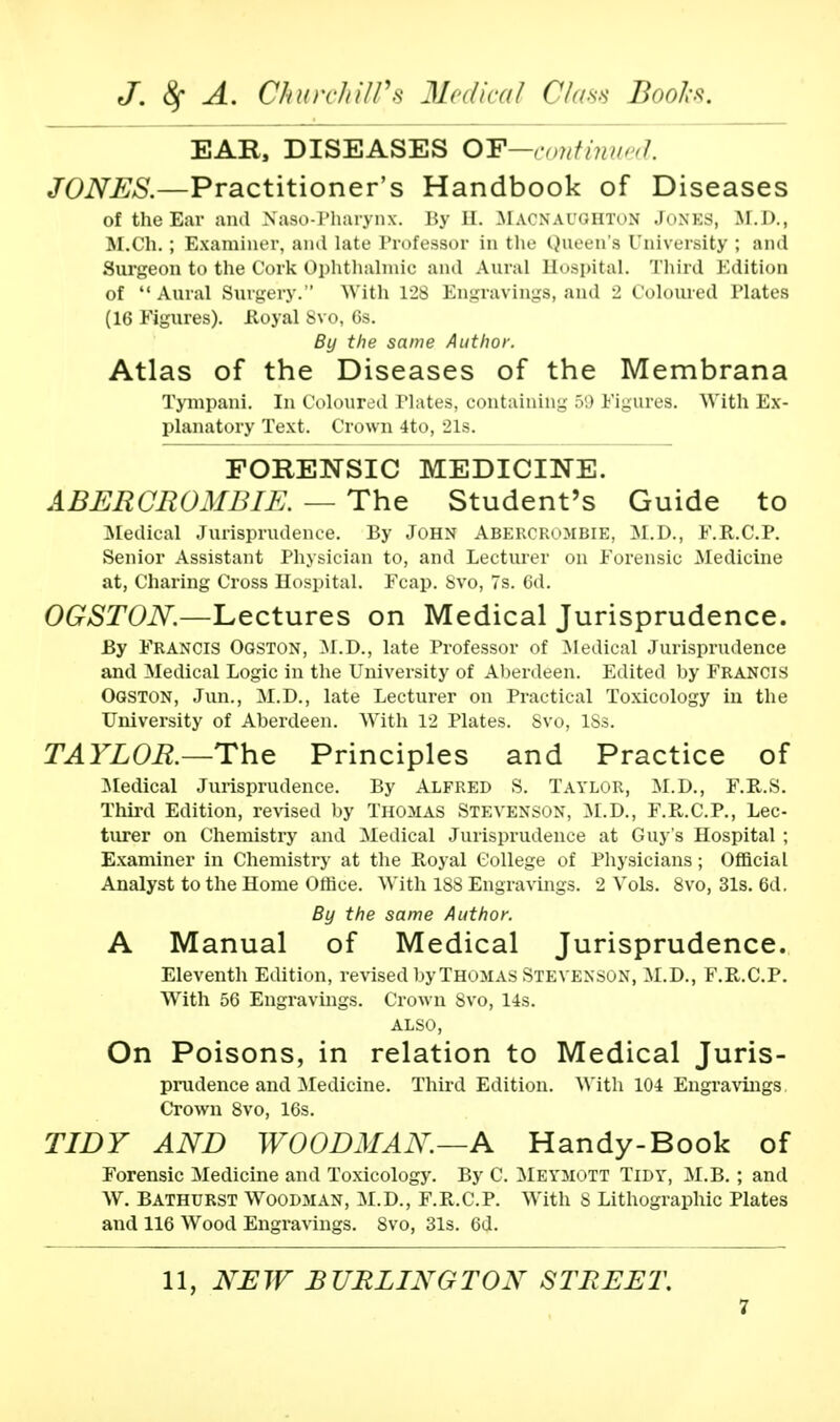 EAR, DISEASES OP—continued. JONES.—Practitioner's Handbook of Diseases of the Ear and Naso-Pharynx. By H. Macnaughton Jones, M.D., M.Ch.; Examiner, ami late Professor in the Queen's University ; and Surgeon to the Cork Ophthalmic and Aural Hospital. Third Edition of Aural Surgery.'' With 128 Engravings, and 2 Coloured Plates (16 Figures). Royal Svo, 6s. By the same Author. Atlas of the Diseases of the Membrana Tympani. In Coloured Plates, containing 59 Figures. With Ex- planatory Text. Crown 4to, 21s. FORENSIC MEDICINE. A BER CR OMB IE. — The Student's Guide to Medical Jurisprudence. By John Abercrombie, M.D., F.R.C.P. Senior Assistant Physician to, and Lecturer on Forensic Medicine at, Charing Cross Hospital. Fcap. Svo, 7s. 6d. OGSTON.—Lectures on Medical Jurisprudence. By Francis Ogston, M.D., late Professor of Medical Jurisprudence and Medical Logic in the University of Aberdeen. Edited by FRANCIS Ogston, Jun., M.D., late Lecturer on Practical Toxicology in the University of Aberdeen. With 12 Plates. Svo, ISs. TAYLOR.—The Principles and Practice of Medical Jurisprudence. By Alfred S. Taylor, M.D., F.R.S. Third Edition, revised by THOMAS STEVENSON, M.D., F.R.C.P., Lec- turer on Chemistry and Medical Jurisprudence at Guy's Hospital ; Examiner in Chemistry at the Royal College of Physicians; Official Analyst to the Home Office. With 188 Engravings. 2 Vols. 8vo, 31s. 6d. By the same Author. A Manual of Medical Jurisprudence. Eleventh Edition, revised by Thomas Stevenson, M.D., F.R.C.P. With 56 Engravings. Crown Svo, 14s. ALSO, On Poisons, in relation to Medical Juris- prudence and Medicine. Third Edition. With 104 Engravings Crown 8vo, 16s. TIDY AND WOODMAN.—A Handy-Book of Forensic Medicine and Toxicology. By C. Meymott Tidy, M.B. ; and W. Bathurst Woodman, M.D., F.R.C.P. With 8 Lithographic Plates and 116 Wood Engravings. 8vo, 31s. 6d. 11, NEW BURLINGTON STREET.