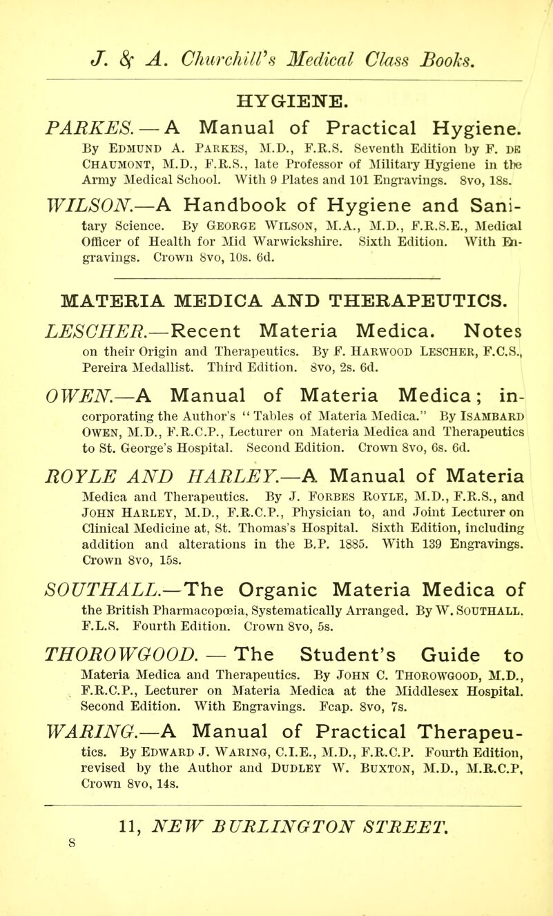 HYGIENE. PARKES. — A Manual of Practical Hygiene. By Edmund A. Parkbs, M.D., F.R.S. Seventh Edition by F. de Chaumont, M.D., F.R.S., late Professor of Military Hygiene in the Army Medical School. With 9 Plates and 101 Engravings. 8vo, 18s. WILSON.—A Handbook of Hygiene and Sani- tary Science. By George Wilson, M.A., M.D., F.R.S.E., Medical Officer of Health for Mid Warwickshire. Sixth Edition. With En- gravings. Crown 8vo, 10s. 6d. MATERIA MEDICA AND THERAPEUTICS. LESCHER.—Recent Materia Medica. Notes on their Origin and Therapeutics. By F. Harwood Lescher, F.C.S., Pereira Medallist. Third Edition. 8vo, 2s. 6d. OWEN.—A Manual of Materia Medica; in- corporating the Author's Tables of Materia Medica. By Isambard Owen, M.D., F.R.C.P., Lecturer on Materia Medica and Therapeutics to St. George's Hospital. Second Edition. Crown 8vo, 6s. 6d. ROYLE AND HARLEY.—A Manual of Materia Medica and Therapeutics. By J. Forbes Royle, M.D., F.R.S., and John Harley, M.D., F.R.C.P., Physician to, and Joint Lecturer on Clinical Medicine at, St. Thomas's Hospital. Sixth Edition, including addition and alterations in the B.P. 1885. With 139 Engravings. Crown 8vo, 15s. S0UTHALL.—The Organic Materia Medica of the British Pharmacopoeia, Systematically Arranged. By W. Southall. F.L.S. Fourth Edition. Crown 8vo, 5s. THOROWGOOD. — The Student's Guide to Materia Medica and Therapeutics. By John C. Thorowgood, M.D., F.R.C.P., Lecturer on Materia Medica at the Middlesex Hospital. Second Edition. With Engravings. Fcap. 8vo, 7s. WARING.—A Manual of Practical Therapeu- tics. By Edward J. Waring, CLE., M.D., F.R.C.P. Fourth Edition, revised by the Author and Dudley W. Buxton, M.D., M.R.C.P, Crown 8vo, 14s. 11, NEW BURLINGTON STREET.