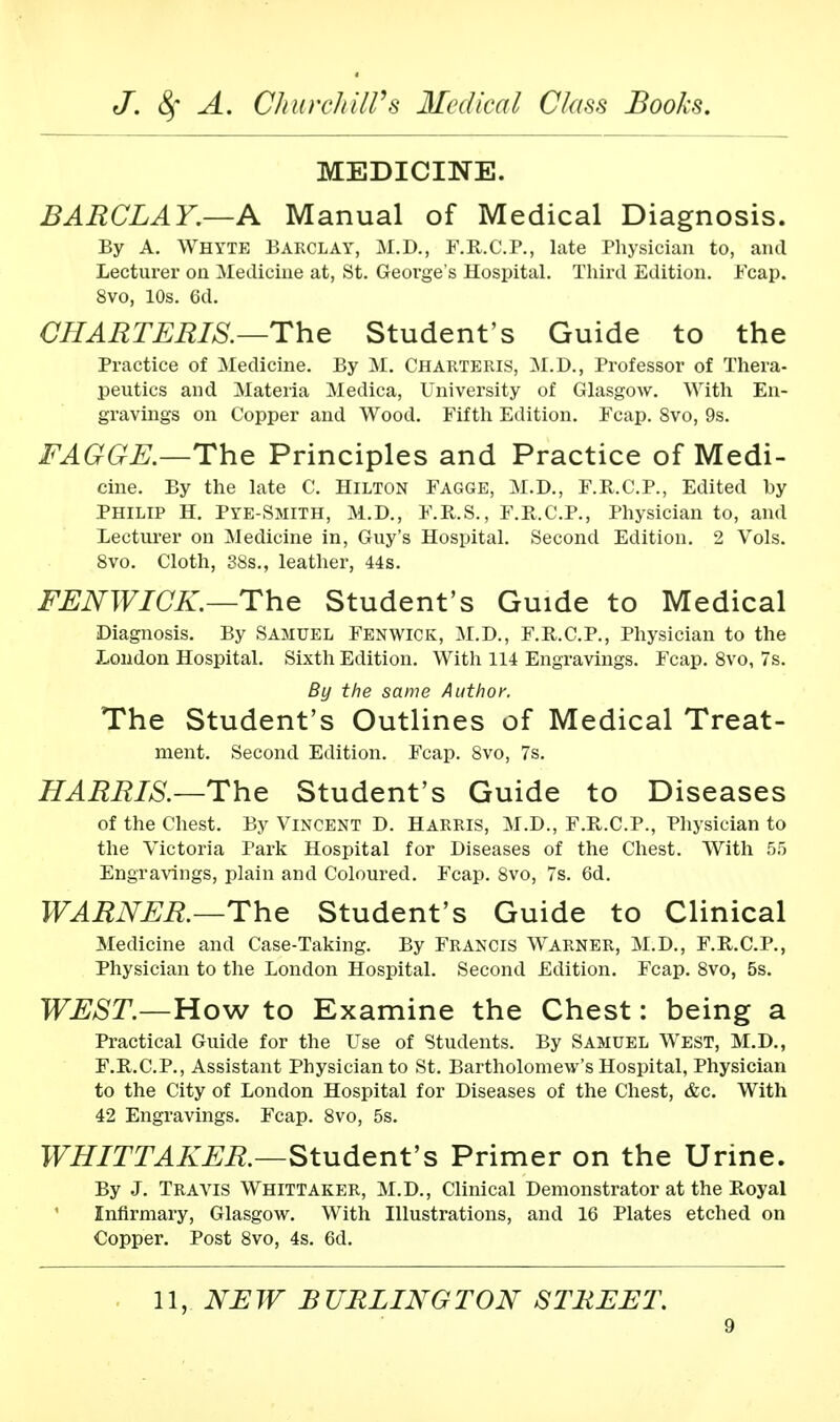 MEDICINE. BARCLAY.—A Manual of Medical Diagnosis. By A. Whyte Barclay, M.D., F.R.C.P., late Physician to, and Lecturer on Medicine at, St. George's Hospital. Third Edition. Fcap. 8vo, 10s. 6d. CHAR TERIS.—The Student's Guide to the Practice of Medicine. By M. Charteris, M.D., Professor of Thera- peutics and Materia Medica, University of Glasgow. With En- gravings on Copper and Wood. Fifth Edition. Fcap. 8vo, 9s. FAGGE.—The Principles and Practice of Medi- cine. By the late C. Hilton Fagge, M.D., F.R.C.P., Edited by Philip H. Pye-Smith, M.D., F.R.S., F.R.C.P., Physician to, and lecturer on Medicine in, Guy's Hospital. Second Edition. 2 Vols. 8vo. Cloth, 38s., leather, 44s. FENWICK.—The Student's Guide to Medical Diagnosis. By Samuel Fenwick, M.D., F.R.C.P., Physician to the London Hospital. Sixth Edition. With 114 Engravings. Fcap. 8vo, 7s. By the same Author. The Student's Outlines of Medical Treat- ment. Second Edition. Fcap. 8vo, 7s. HARRIS.—The Student's Guide to Diseases of the Chest. By Vincent D. Harris, M.D., F.R.C.P., Physician to the Victoria Park Hospital for Diseases of the Chest. With 55 Engravings, plain and Coloured. Fcap. 8vo, 7s. 6d. WARNER.—The Student's Guide to Clinical Medicine and Case-Taking. By Francis Warner, M.D., F.R.C.P., Physician to the London Hospital. Second Edition. Fcap. 8vo, 5s. WEST.—How to Examine the Chest: being a Practical Guide for the Use of Students. By Samuel West, M.D., F.R.C.P., Assistant Physician to St. Bartholomew's Hospital, Physician to the City of London Hospital for Diseases of the Chest, &c. With 42 Engravings. Fcap. 8vo, 5s. WHITTAKER.—Student's Primer on the Urine. By J. Travis Whittaker, M.D., Clinical Demonstrator at the Royal Infirmary, Glasgow. With Illustrations, and 16 Plates etched on Copper. Post 8vo, 4s. 6d. 11, NEW BURLINGTON STREET.