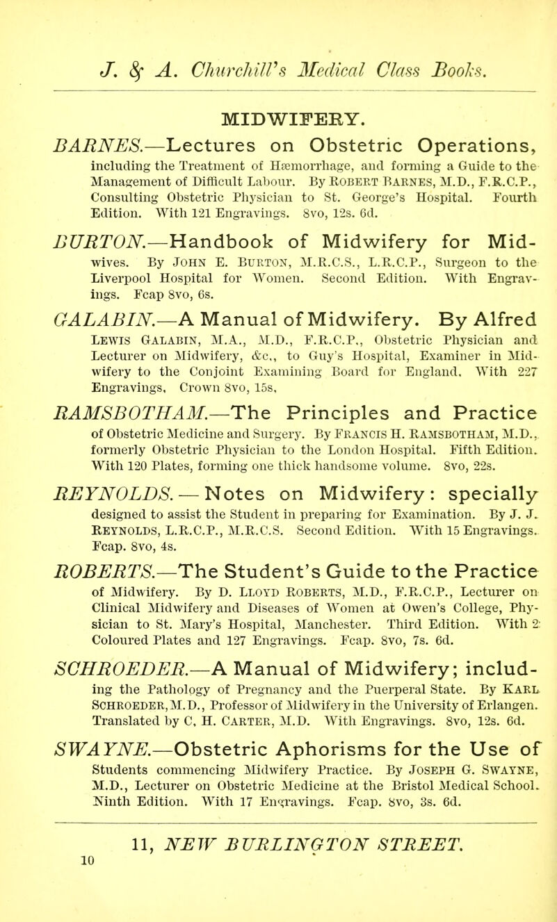 MIDWIFERY. BARNES.—Lectures on Obstetric Operations, including the Treatment of Hemorrhage, and forming a Guide to the Management of Difficult Labour. By Robert Barnes, M.D., F.R.C.P., Consulting Obstetric Physician to St. George's Hospital. Fourth Edition. With 121 Engravings. 8vo, 12s. 6d. BURTON.—Handbook of Midwifery for Mid- wives. By John E. Burton, M.R.C.S., L.R.C.P., Surgeon to the Liverpool Hospital for Women. Second Edition. With Engrav- ings. Fcap 8vo, 6s. GALABIN—A Manual of Midwifery. By Alfred Lewis Galabin, M.A., M.D., F.R.C.P., Obstetric Physician and Lecturer on Midwifery, &c,, to Guy's Hospital, Examiner in Mid- wifery to the Conjoint Examining Board for England. With 227 Engravings, Crown 8vo, 15s, RAMSBOTHAM.—The Principles and Practice of Obstetric Medicine and Surgery. By FRANCIS H. Ramsbotham, M.D.. formerly Obstetric Physician to the London Hospital. Fifth Edition. With 120 Plates, forming one thick handsome volume. 8vo, 22s. REYNOLDS. — Notes on Midwifery: specially designed to assist the Student in preparing for Examination. By J. J. Reynolds, L.R.C.P., M.R.C.S. Second Edition. With 15 Engravings. Fcap. 8vo, 4s. ROBERTS.—The Student's Guide to the Practice of Midwifery. By D. Lloyd Roberts, M.D., F.R.C.P., Lecturer on Clinical Midwifery and Diseases of Women at Owen's College, Phy- sician to St. Mary's Hospital, Manchester. Third Edition. With 2 Coloured Plates and 127 Engravings. Fcap. 8vo, 7s. 6d. SCHROEDER.—A Manual of Midwifery; includ- ing the Pathology of Pregnancy and the Puerperal State. By Karl Schroeder, M.D., Professor of Midwifery in the University of Erlangen. Translated by C. H. Carter, M.D. With Engravings. 8vo, 12s. 6d. SWAYNE.—Obstetric Aphorisms for the Use of Students commencing Midwifery Practice. By JOSEPH G. SWAYNE, M.D., Lecturer on Obstetric Medicine at the Bristol Medical School. JSTinth Edition. With 17 Engravings. Fcap. 8vo, 3s. 6d. 11, NEW BURLINGTON STREET.