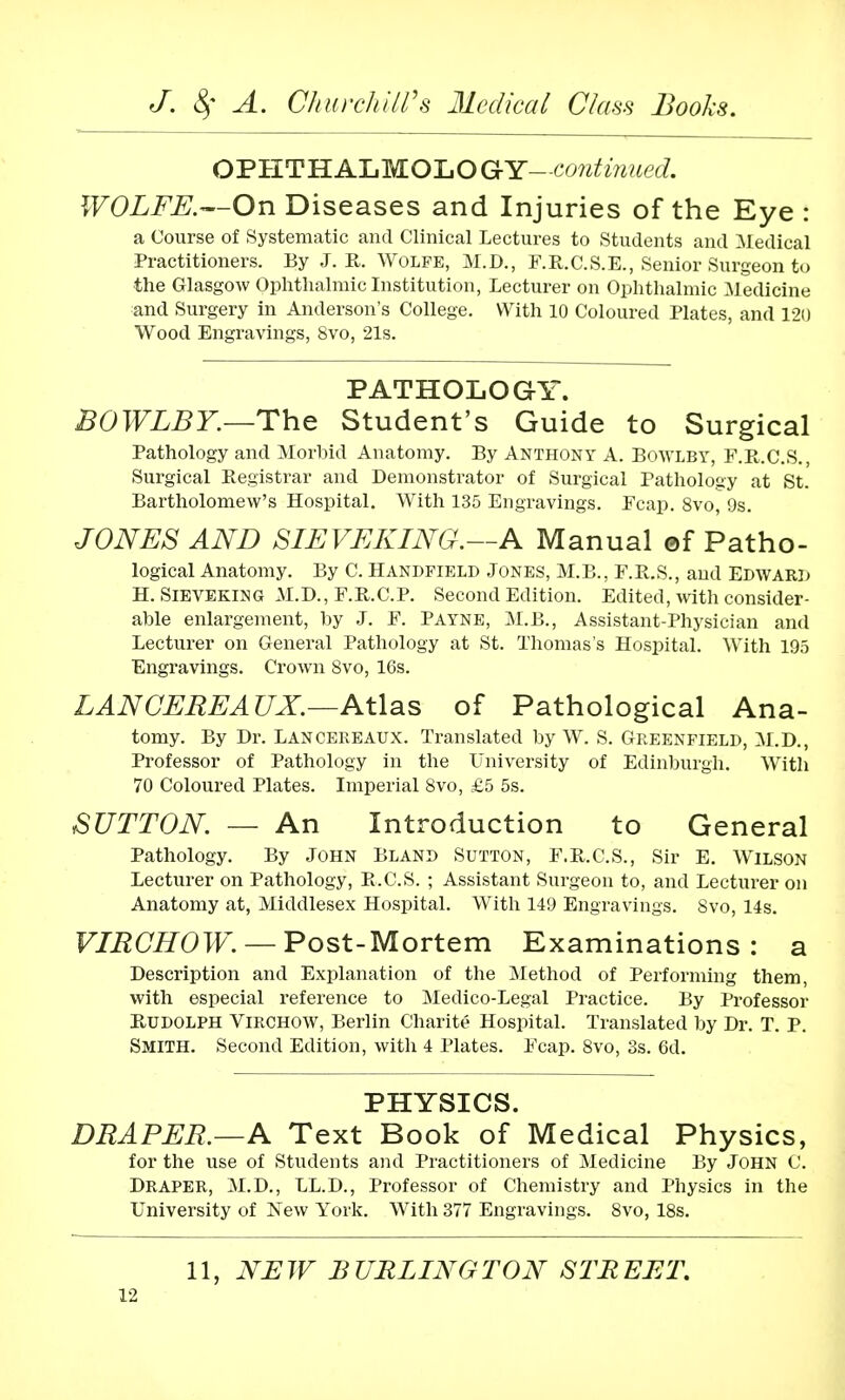 OPHTHALMOLOGY- -continued. WOLFE.—On Diseases and Injuries of the Eye : a Course of Systematic and Clinical Lectures to Students and Medical Practitioners. By J. R. Wolfe, M.D., E.R.C.S.E., Senior Surgeon to the Glasgow Ophthalmic Institution, Lecturer on Ophthalmic Medicine and Surgery in Anderson's College. With 10 Coloured Plates, and 120 Wood Engravings, 8vo, 21s. PATHOLOGY. BOWLBY.—The Student's Guide to Surgical Pathology and Morbid Anatomy. By Anthony A. Bowlby, F.R.C.S., Surgical Registrar and Demonstrator of Surgical Pathology at St. Bartholomew's Hospital. With 135 Engravings. Ecap. 8vo, 9s. JONES AND SIEVEKING.—A Manual ©f Patho- logical Anatomy. By C. Handfield Jones, M.B., F.R.S., and Edward H. Sieveking M.D., E.R.C.P. Second Edition. Edited, with consider- able enlargement, by J. F. Payne, M.B., Assistant-Physician and Lecturer on General Pathology at St. Thomas's Hospital. With 195 Engravings. Crown Svo, 16s. LANCEREAUX.—Atlas of Pathological Ana- tomy. By Dr. Lancereaux. Translated by W. S. Greenfield, M.D., Professor of Pathology in the University of Edinburgh. With 70 Coloured Plates. Imperial Svo, £5 5s. SUTTON. — An Introduction to General Pathology. By John Bland Sutton, F.R.C.S., Sir E. Wilson Lecturer on Pathology, R.C.S. ; Assistant Surgeon to, and Lecturer on Anatomy at, Middlesex Hospital. With 149 Engravings. Svo, 14s. VIRCHOW. — Post-Mortem Examinations: a Description and Explanation of the Method of Performing them, with especial reference to Medico-Legal Practice. By Professor Rudolph Virchow, Berlin Charite Hospital. Translated by Dr. T. P. SMITH. Second Edition, with 4 Plates. Ecap. 8vo, 3s. 6d. PHYSICS. DRAPER.—A Text Book of Medical Physics, for the use of Students and Practitioners of Medicine By JOHN C. Draper, M.D., LL.D., Professor of Chemistry and Physics in the University of New York. With 377 Engravings. 8vo, 18s. 11, NEW BURLINGTON STREET.