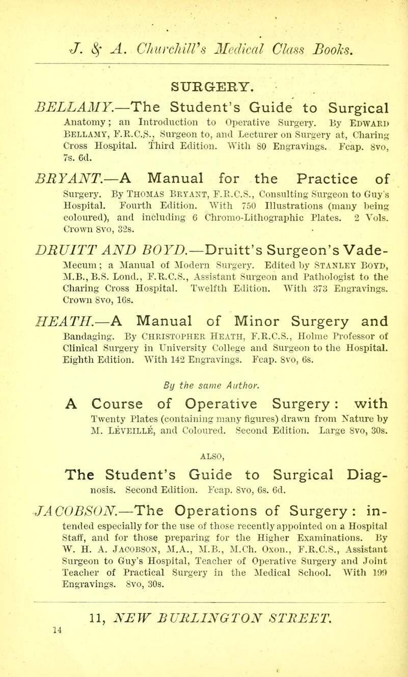 SURGERY. BELLAMY.—The Student's Guide to Surgical Anatomy; an Introduction to Operative Surgery. By Edward Bellamy, F.R.C.S., Surgeon to, and Lecturer on Surgery at, Charing Cross Hospital. Third Edition. With 80 Engravings. Fcap. 8vo, 7s. 6d. BRYANT.—A Manual for the Practice of Surgery. By Thomas Bryant, F.R.C.S., Consulting Surgeon to Guy's Hospital. Fourth Edition. With 750 Illustrations (many being coloured), and including 6 Chromo-Lithographic Plates. 2 Vols. Crown 8vo, 32s. DRUITT AND BOYD.—Druitt's Surgeon's Vade- Mecum; a Manual of Modern Surgery. Edited by Stanley Boyd, M.B.,B.S. Bond., F.B.C.S., Assistant Surgeon and Pathologist to the Charing Cross Hospital. Twelfth Edition. With 373 Engravings. Crown 8vo, 16s. HEATH.—A Manual of Minor Surgery and Bandaging. By Christopher Heath, F.R.C.S., Holme Professor of Clinical Surgery in University College and Surgeon to the Hospital. Eighth Edition. With 142 Engravings. Fcap. 8vo, 6s. By the same Author. A Course of Operative Surgery: with Twenty Plates (containing many figures) drawn from Nature by M. Leveille, and Coloured. Second Edition. Large 8vo, 30s. ALSO, The Student's Guide to Surgical Diag- nosis. Second Edition. Fcap. 8vo, 6s. 6d. JACOBSON—The Operations of Surgery: in- tended especially for the use of those recently appointed on a Hospital Staff, and for those preparing for the Higher Examinations. By W. H. A. JACOBSON, M.A., M.B., M.Ch. Oxon., F.B.C.S., Assistant Surgeon to Guy's Hospital, Teacher of Operative Surgery and Joint Teacher of Practical Surgery in the Medical School. With 190 Engravings. 8vo, 30s. 11, NEW BURLINGTON STREET.