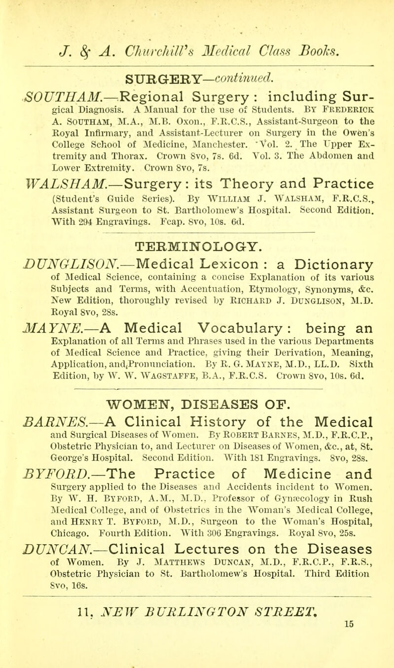 SURGERY—continued. SOUTHAM.—Regional Surgery : including Sur- gical Diagnosis. A Manual for the use of Students. By Frederick A. Southam, M.A., M.B. Oxon., F.R.C.S., Assistant-Surgeon to the Royal Infirmary, and Assistant-Lecturer on Surgery in the Owen's College School of Medicine, Manchester. ' Vol. 2. The Upper Ex- tremity and Thorax. Crown 8vo, 7s. 6d. Vol. 3. The Abdomen and Lower Extremity. Crown 8vo, 7s. WALSHAM.—Surgery: its Theory and Practice (Student's Guide Series). By William J. Walsham, F.R.C.S., Assistant Surgeon to St. Bartholomew's Hospital. Second Edition. With 294 Engravings. Fcap. 8vo, 10s. 6d. TERMINOLOGY. DUNGLISON.—Medical Lexicon : a Dictionary of Medical Science, containing a concise Explanation of its various Subjects and Terms, with Accentuation, Etymology, Synonyms, &c. New Edition, thoroughly revised by Richard J. Dunglison, M.D. Royal 8vo, 28s. MAYNE.—A Medical Vocabulary: being an Explanation of all Terms and Phrases used in the various Departments of Medical Science and Practice, giving their Derivation, Meaning, Application, and,Pronunciation. By R. G. MAYNE, M.D., LL.D. Sixth Edition, by W. W. Wagstaffe, B.A., F.R.C.S. Crown 8vo, 10s. 6d. WOMEN, DISEASES OF. BARNES.—A Clinical History of the Medical and Surgical Diseases of Women. By Robert Barnes, M.D., F.R.C.P., Obstetric Physician to, and Lecturer on Diseases of Women, &c, at, St. George's Hospital. Second Edition. With 181 Engravings. 8vo, 28s. BY FORD.—The Practice of Medicine and Surgery applied to the Diseases and Accidents incident to Women. By W. H. By ford, A.M., M.D.. Professor of Gynajcology in Rush Medical College, and of Obstetrics in the Woman's Medical College, and Henry T. Byford, M.D., Surgeon to the Woman's Hospital, Chicago. Fourth Edition. With 306 Engravings. Royal Svo, 25s. DUNCAN.—Clinical Lectures on the Diseases of Women. By J. Matthews Duncan, M.D., F.R.C.P., F.R.S., Obstetric Physician to St. Bartholomew's Hospital. Third Edition Svo, 16s. 11. NEW BURLINGTON STREET,