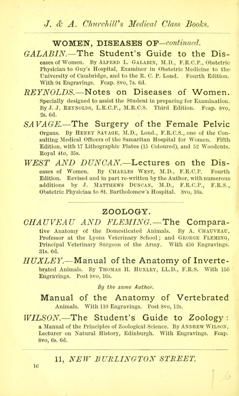 WOMEN, DISEASES OF—continued. GALABIN.—The Student's Guide to the Dis- eases of Women. By Alfred L. Galabin, M.D., F.R.C.P., Obstetric Physician to Guy's Hospital, Examiner in Obstetric Medicine to the- University of Cambridge, and to the R. C. P. Lond. Fourth Edition. With 94 Engravings. Fcap. 8vo, 7s. 6d. REYNOLDS.—Notes on Diseases of Women. Specially designed to assist the Student in preparing for Examination. By J. J. Reynolds, L.R.C.P., M.R.C.S. Third Edition. Fcap. 8vo,. 2s. 6d. SAVAGE.—The Surgery of the Female Pelvic Organs. By Henry Savage, M.D., Lond., F.R.C.S., one of the Con- sulting Medical Officers of the Samaritan Hospital for Women. Fifth Edition, with 17 Lithographic Plates (15 Coloured), and 52 Woodcuts. Royal 4to, 35s. WEST AND DUNCAN.—Lectures on the Dis- eases of Women. By Charles West, M.D., F.R.C.P. Fourth Edition. Revised and in part re-written by the Author, with numerous additions by J. Matthews Duncan, M.D., F.R.C.P., F.R.S., Obstetric Physician to St. Bartholomew's Hospital. 8vo, 16s. ZOOLOGY. CHAUVEAU AND FLEMING.—The Compara- tive Anatomy of the Domesticated Animals. By A. Chauyeau, Professor at the Lyons Veterinary School; and George Fleming, Principal Veterinary Surgeon of the Army. With 450 Engravings. 31s. 6d. HUXLEY.—Manual of the Anatomy of Inverte- brated Animals. By Thomas H. Huxley, LL.D., F.R.S. With 156 Engravings. Post 8vo, 16s. By the same Author. Manual of the Anatomy of Vertebrated Animals. With 110 Engravings. Post 8vo, 12s. WILSON—The Student's Guide to Zoology : a Manual of the Principles of Zoological Science. By ANDREW Wilson, Lecturer on Natural History, Edinburgh. With Engravings. Fcap. 8vo, 6s. 6d. 11, NEW BURLINGTON STREET. ifi