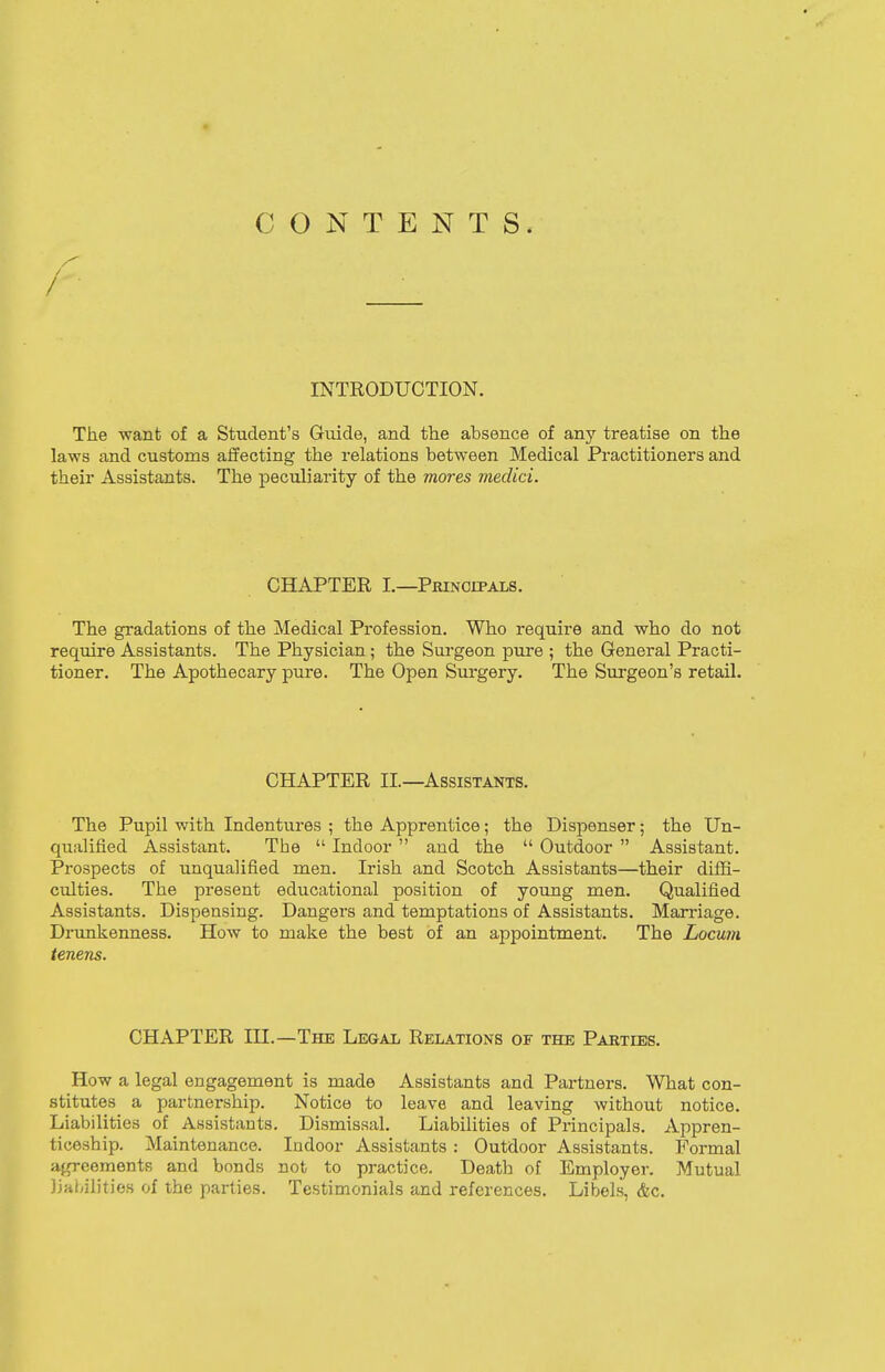 CONTENTS. INTRODUCTION. The want of a Student's Guide, and the absence of any treatise on the laws and customs affecting the relations between Medical Practitioners and their Assistants. The peculiarity of the mores medici. CHAPTER I.—Principals. The gradations of the Medical Profession. Who require and who do not require Assistants. The Physician; the Surgeon pure ; the General Practi- tioner. The Apothecary pure. The Open Surgery. The Surgeon's retail. CHAPTER II.—Assistants. The Pupil with Indentures ; the Apprentice; the Dispenser; the Un- qualified Assistant. The  Indoor  and the  Outdoor  Assistant. Prospects of unqualified men. Irish and Scotch Assistants—their diffi- culties. The present educational position of young men. Qualified Assistants. Dispensing. Dangers and temptations of Assistants. Marriage. Drunkenness. How to make the best of an appointment. The Locum tenens. CHAPTER III.—The Legal Relations of the Parties. How a legal engagement is made Assistants and Partners. What con- stitutes a partnership. Notice to leave and leaving without notice. Liabilities of Assistants. Dismissal. Liabilities of Principals. Appren- ticeship. Maintenance. Indoor Assistants : Outdoor Assistants. Formal agreements and bonds not to practice. Death of Employer. Mutual liabilities of the parties. Testimonials and references. Libels, <fcc.