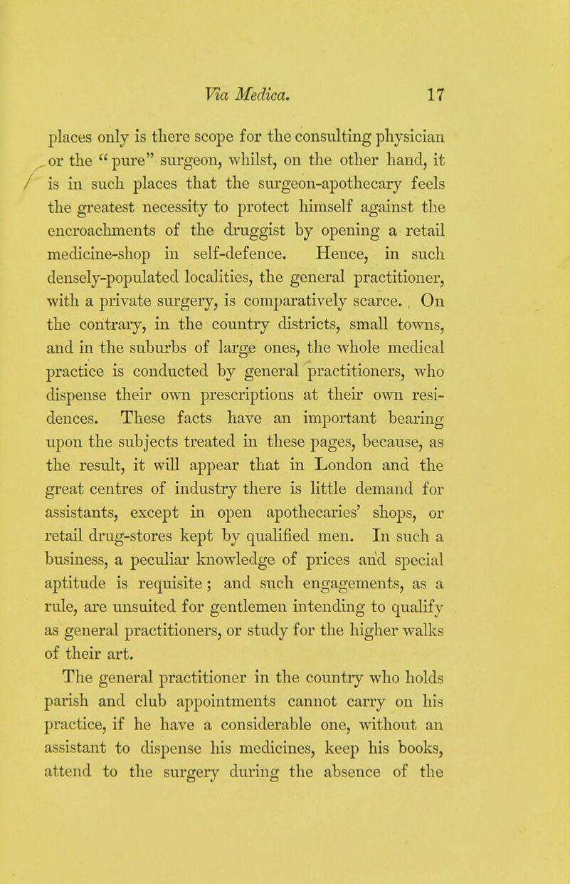 places only is there scope for the consulting physician ^or the  pure surgeon, whilst, on the other hand, it / is in such places that the surgeon-apothecary feels the greatest necessity to protect himself against the encroachments of the druggist by opening a retail medicine-shop in self-defence. Hence, in such densely-populated localities, the general practitioner, with a private surgery, is comparatively scarce. , On the contrary, in the country districts, small towns, and in the suburbs of large ones, the whole medical practice is conducted by general practitioners, who dispense their own prescriptions at their own resi- dences. These facts have an important bearing upon the subjects treated in these pages, because, as the result, it will appear that in London and the great centres of industry there is little demand for assistants, except in open apothecaries' shops, or retail drug-stores kept by qualified men. In such a business, a peculiar knowledge of prices and special aptitude is requisite; and such engagements, as a rule, are unsuited for gentlemen intending to qualify as general practitioners, or study for the higher walks of their art. The general practitioner in the country who holds parish and club appointments cannot carry on his practice, if he have a considerable one, without an assistant to dispense his medicines, keep his books, attend to the surgery during the absence of the