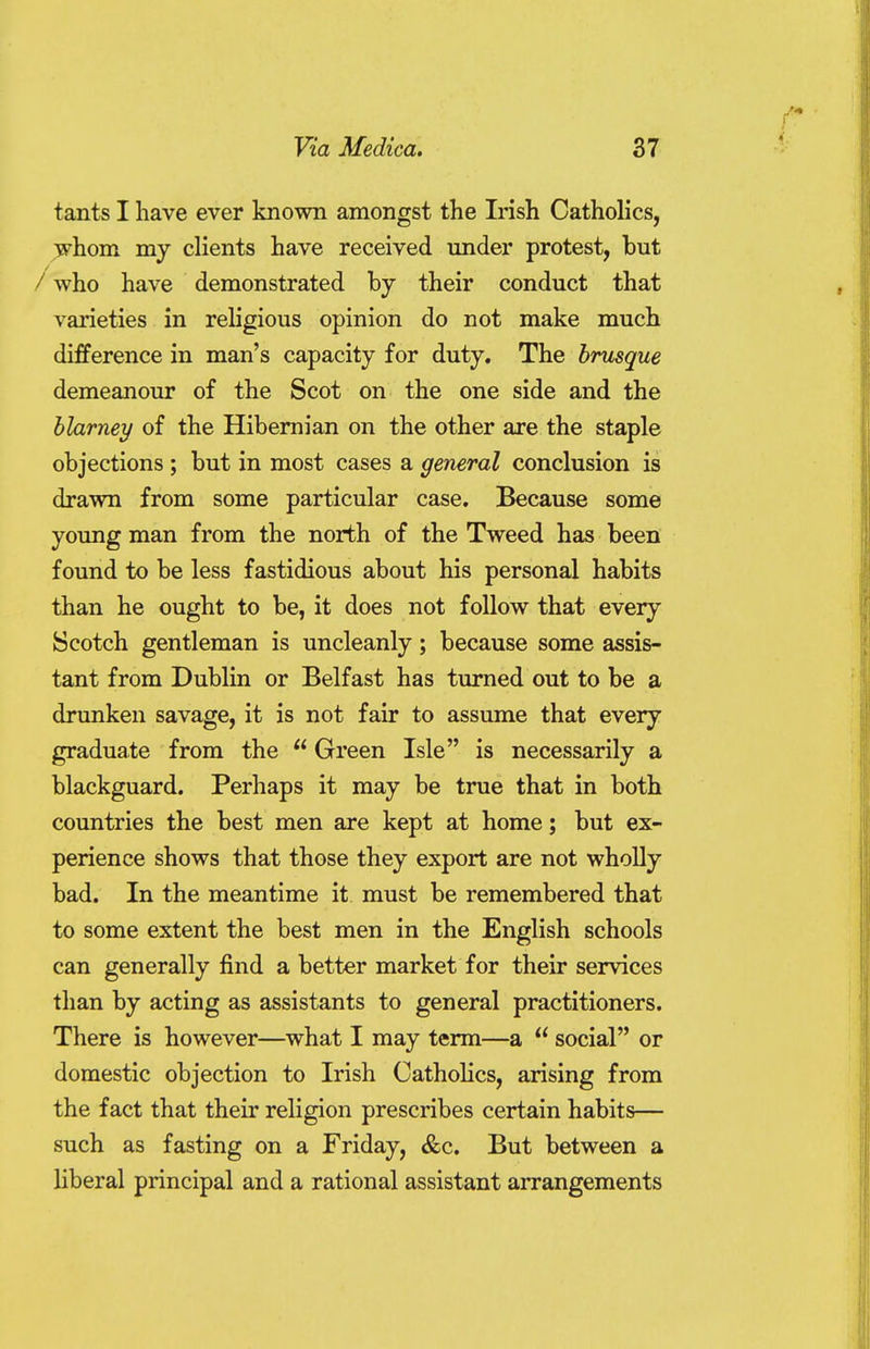 tants I have ever known amongst the Irish Catholics, whom my clients have received under protest, but / who have demonstrated by their conduct that varieties in religious opinion do not make much difference in man's capacity for duty. The brusque demeanour of the Scot on the one side and the blarney of the Hibernian on the other are the staple objections ; but in most cases a general conclusion is drawn from some particular case. Because some young man from the north of the Tweed has been found to be less fastidious about his personal habits than he ought to be, it does not follow that every Scotch gentleman is uncleanly; because some assis- tant from Dublin or Belfast has turned out to be a drunken savage, it is not fair to assume that every graduate from the  Green Isle is necessarily a blackguard. Perhaps it may be true that in both countries the best men are kept at home; but ex- perience shows that those they export are not wholly bad. In the meantime it must be remembered that to some extent the best men in the English schools can generally find a better market for their services than by acting as assistants to general practitioners. There is however—what I may term—a  social or domestic objection to Irish Catholics, arising from the fact that their religion prescribes certain habits— such as fasting on a Friday, &c. But between a liberal principal and a rational assistant arrangements