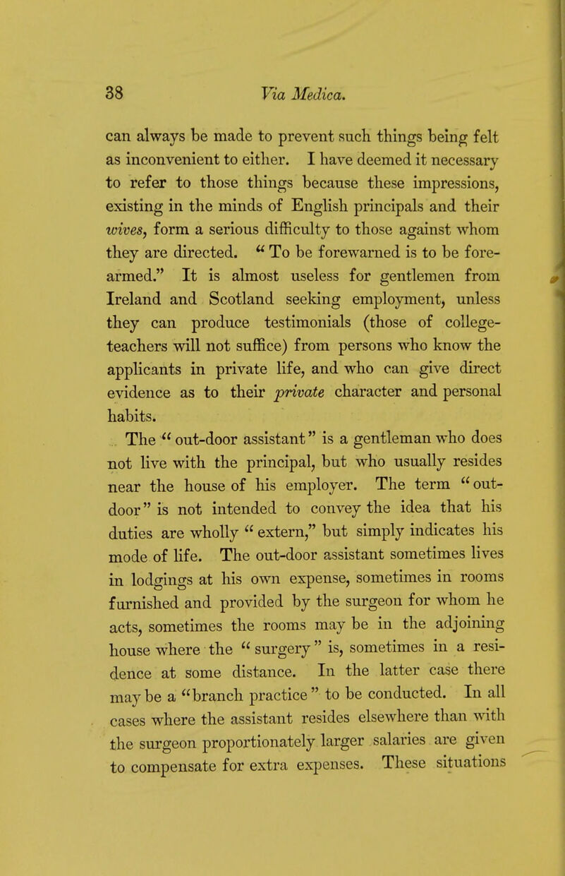 can always be made to prevent such things being felt as inconvenient to either. I have deemed it necessary to refer to those things because these impressions, existing in the minds of English principals and their icives, form a serious difficulty to those against whom they are directed. u To be forewarned is to be fore- armed. It is almost useless for gentlemen from Ireland and Scotland seeking employment, unless they can produce testimonials (those of college- teachers will not suffice) from persons who know the applicants in private life, and who can give direct evidence as to their private character and personal habits. The  out-door assistant is a gentleman who does not live with the principal, but who usually resides near the house of his employer. The term  out- door  is not intended to convey the idea that his duties are wholly  extern, but simply indicates his mode of life. The out-door assistant sometimes lives in lodgings at his own expense, sometimes in rooms furnished and provided by the surgeon for whom he acts, sometimes the rooms may be in the adjoining house where the  surgery is, sometimes in a resi- dence at some distance. In the latter case there may be a branch practice  to be conducted. In all cases where the assistant resides elsewhere than with the surgeon proportionately larger salaries are given to compensate for extra expenses. These situations