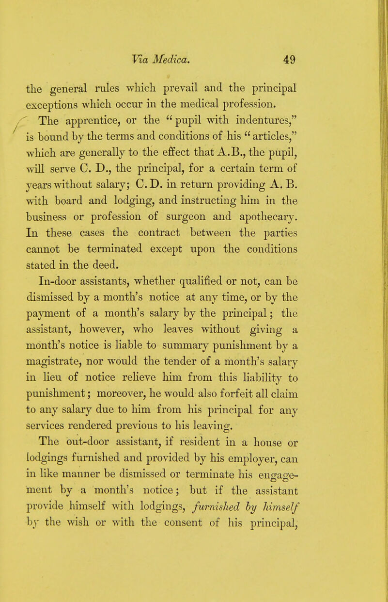 the general rules which prevail and the principal exceptions which occur in the medical profession. The apprentice, or the  pupil with indentures, is bound by the terms and conditions of his  articles, which are generally to the effect that A.B., the pupil, will serve CD., the principal, for a certain term of years without salary; CD. in return providing A. B. with board and lodging, and instructing him in the business or profession of surgeon and apothecary. In these cases the contract between the parties cannot be terminated except upon the conditions stated in the deed. In-door assistants, whether qualified or not, can be dismissed by a month's notice at any time, or by the payment of a month's salary by the principal; the assistant, however, who leaves without giving a month's notice is liable to summary punishment by a magistrate, nor would the tender of a month's salary in lieu of notice relieve him from this liability to punishment; moreover, he would also forfeit all claim to any salary due to him from his principal for any services rendered previous to his leaving. The out-door assistant, if resident in a house or lodgings furnished and provided by his employer, can in like manner be dismissed or terminate his enerao-e- ment by a month's notice; but if the assistant provide himself with lodgings, furnished by himself by the wish or with the consent of his principal,