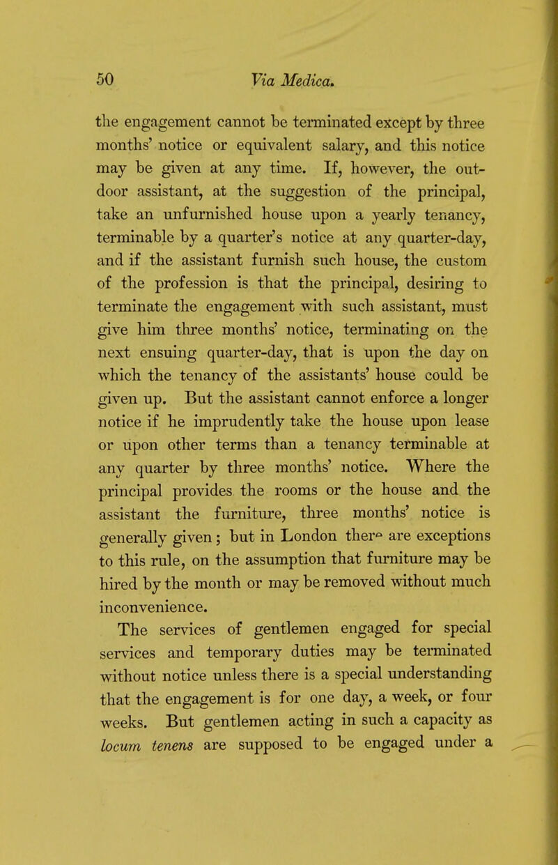 the engagement cannot be terminated except by three months' notice or equivalent salary, and this notice may be given at any time. If, however, the out- door assistant, at the suggestion of the principal, take an unfurnished house upon a yearly tenancy, terminable by a quarter's notice at any quarter-day, and if the assistant furnish such house, the custom of the profession is that the principal, desiring to terminate the engagement with such assistant, must give him three months' notice, terminating on the next ensuing quarter-day, that is upon the day on which the tenancy of the assistants' house could be given up. But the assistant cannot enforce a longer notice if he imprudently take the house upon lease or upon other terms than a tenancy terminable at any quarter by three months' notice. Where the principal provides the rooms or the house and the assistant the furniture, three months' notice is generally given; but in London ther° are exceptions to this rule, on the assumption that furniture may be hired by the month or may be removed without much inconvenience. The services of gentlemen engaged for special services and temporary duties may be terminated without notice unless there is a special understanding that the engagement is for one day, a week, or four weeks. But gentlemen acting in such a capacity as locum tenens are supposed to be engaged under a