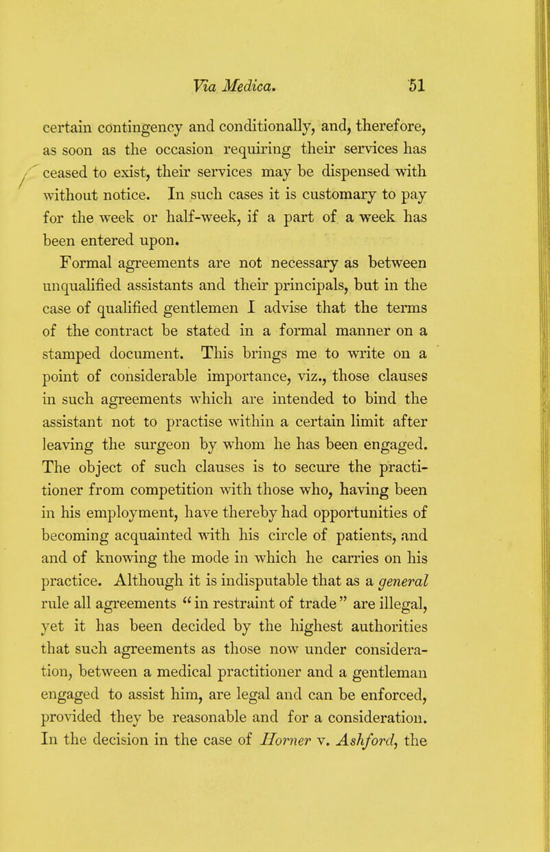 certain contingency and conditionally, and, therefore, as soon as the occasion requiring their services has / ceased to exist, their services may be dispensed with without notice. In such cases it is customary to pay for the week or half-week, if a part of a week has been entered upon. Formal agreements are not necessary as between unqualified assistants and their principals, but in the case of qualified gentlemen I advise that the terms of the contract be stated in a formal manner on a stamped document. This brings me to write on a point of considerable importance, viz., those clauses in such agreements which are intended to bind the assistant not to practise within a certain limit after leaving the surgeon by whom he has been engaged. The object of such clauses is to secure the practi- tioner from competition with those who, having been in his employment, have thereby had opportunities of becoming acquainted with his circle of patients, and and of knowing the mode in which he carries on his practice. Although it is indisputable that as a general rule all agreements  in restraint of trade  are illegal, yet it has been decided by the highest authorities that such agreements as those now under considera- tion, between a medical practitioner and a gentleman engaged to assist him, are legal and can be enforced, provided they be reasonable and for a consideration. In the decision in the case of Horner v. Ashford, the