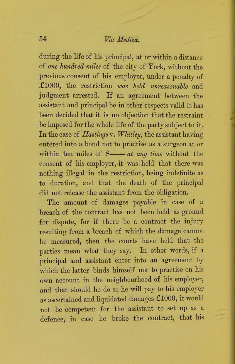 during the life of his principal, at or within a distance of one hundred miles of the city of York, without the previous consent of his employer, under a penalty of £1000, the restriction was held unreasonable and judgment arrested. If an agreement between the assistant and principal be in other respects valid it has been decided that it is no objection that the restraint be imposed for the whole life of the party subject to it. In the case of Hastings v. Whitley, the assistant having entered into a bond not to practise as a surgeon at or within ten miles of S at any time without the consent of his employer, it was held that there was nothing illegal in the restriction, being indefinite as to duration, and that the death of the principal did not release the assistant from the obligation. The amount of damages payable in case of a breach of the contract has not been held as ground for dispute, for if there be a contract the injury resulting from a breach of which the damage cannot be measured, then the courts have held that the parties mean what they say. In other words, if a principal and assistant enter into an agreement by which the latter binds himself not to practise on his own account in the neighbourhood of his employer, and that should he do so he will pay to his employer as ascertained and liquidated damages £1000, it would not be competent for the assistant to set up as a defence, in case he broke the contract, that his