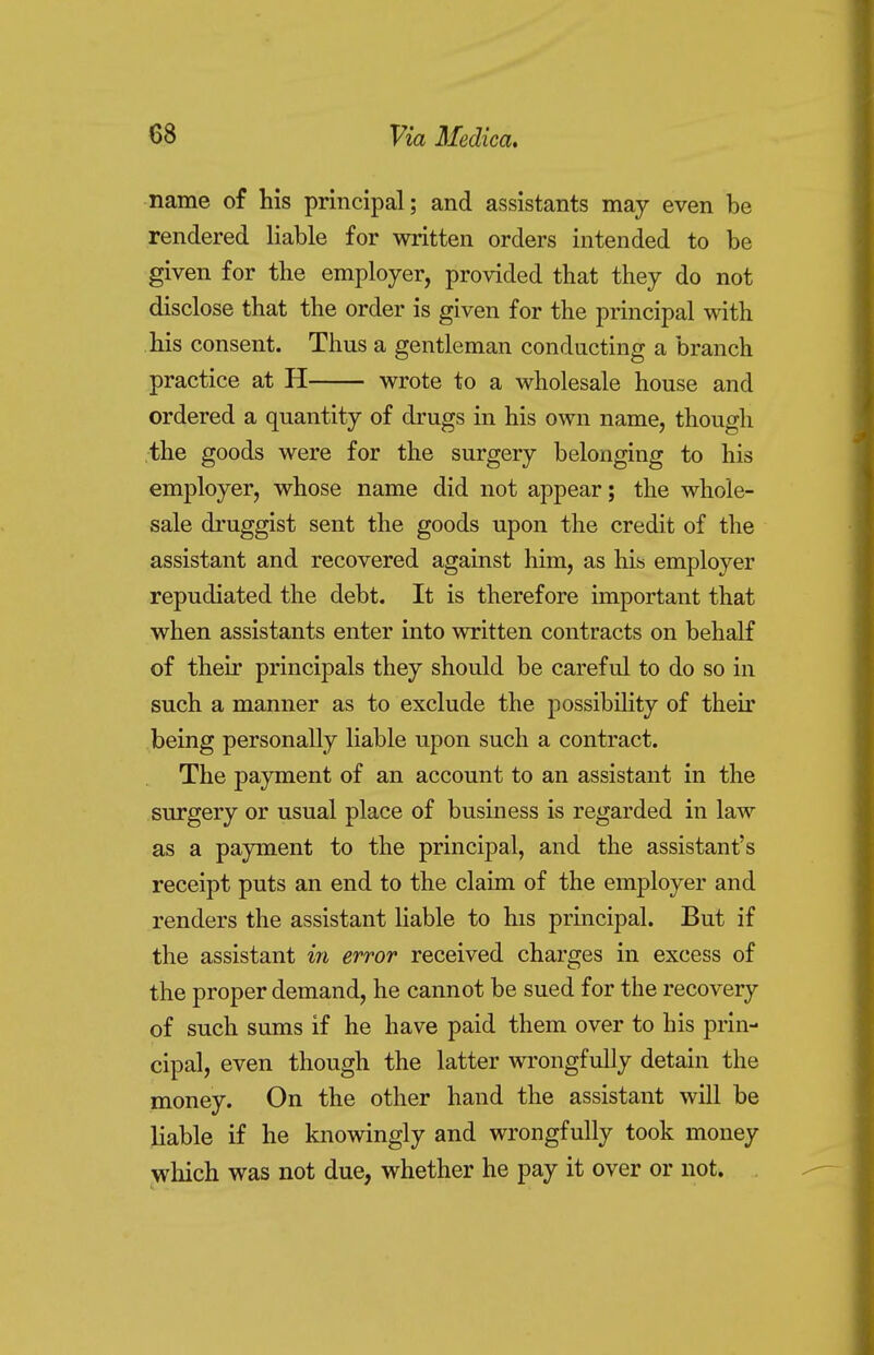 name of his principal; and assistants may even be rendered liable for written orders intended to be given for the employer, provided that they do not disclose that the order is given for the principal with his consent. Thus a gentleman conducting a branch practice at H wrote to a wholesale house and ordered a quantity of drugs in his own name, though the goods were for the surgery belonging to his employer, whose name did not appear; the whole- sale druggist sent the goods upon the credit of the assistant and recovered against him, as his employer repudiated the debt. It is therefore important that when assistants enter into written contracts on behalf of their principals they should be careful to do so in such a manner as to exclude the possibility of their being personally liable upon such a contract. The payment of an account to an assistant in the surgery or usual place of business is regarded in law as a payment to the principal, and the assistant's receipt puts an end to the claim of the employer and renders the assistant liable to his principal. But if the assistant in error received charges in excess of the proper demand, he cannot be sued for the recovery of such sums if he have paid them over to his prin- cipal, even though the latter wrongfully detain the money. On the other hand the assistant will be liable if he knowingly and wrongfully took money which was not due, whether he pay it over or not.