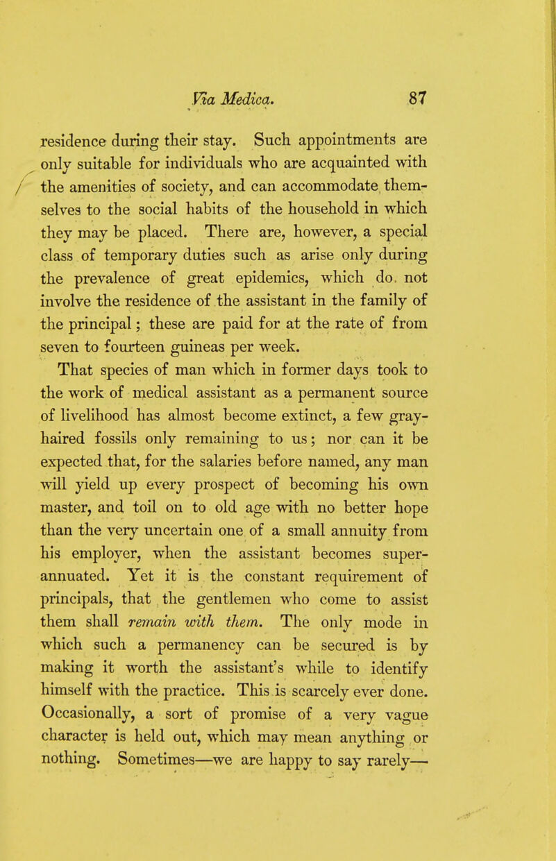 residence during their stay. Such appointments are only suitable for individuals who are acquainted with / the amenities of society, and can accommodate them- selves to the social habits of the household in which they may be placed. There are, however, a special class of temporary duties such as arise only during the prevalence of great epidemics, which do. not involve the residence of the assistant in the family of the principal; these are paid for at the rate of from seven to fourteen guineas per week. That species of man which in former days took to the work of medical assistant as a permanent source of livelihood has almost become extinct, a few gray- haired fossils only remaining to us; nor can it be expected that, for the salaries before named, any man will yield up every prospect of becoming his own master, and toil on to old age with no better hope than the very uncertain one of a small annuity from his employer, when the assistant becomes super- annuated. Yet it is the constant requirement of principals, that the gentlemen who come to assist them shall remain with them. The only mode in which such a permanency can be secured is by making it worth the assistant's while to identify himself with the practice. This is scarcely ever done. Occasionally, a sort of promise of a very vague character is held out, which may mean anything or nothing. Sometimes—we are happy to say rarely—